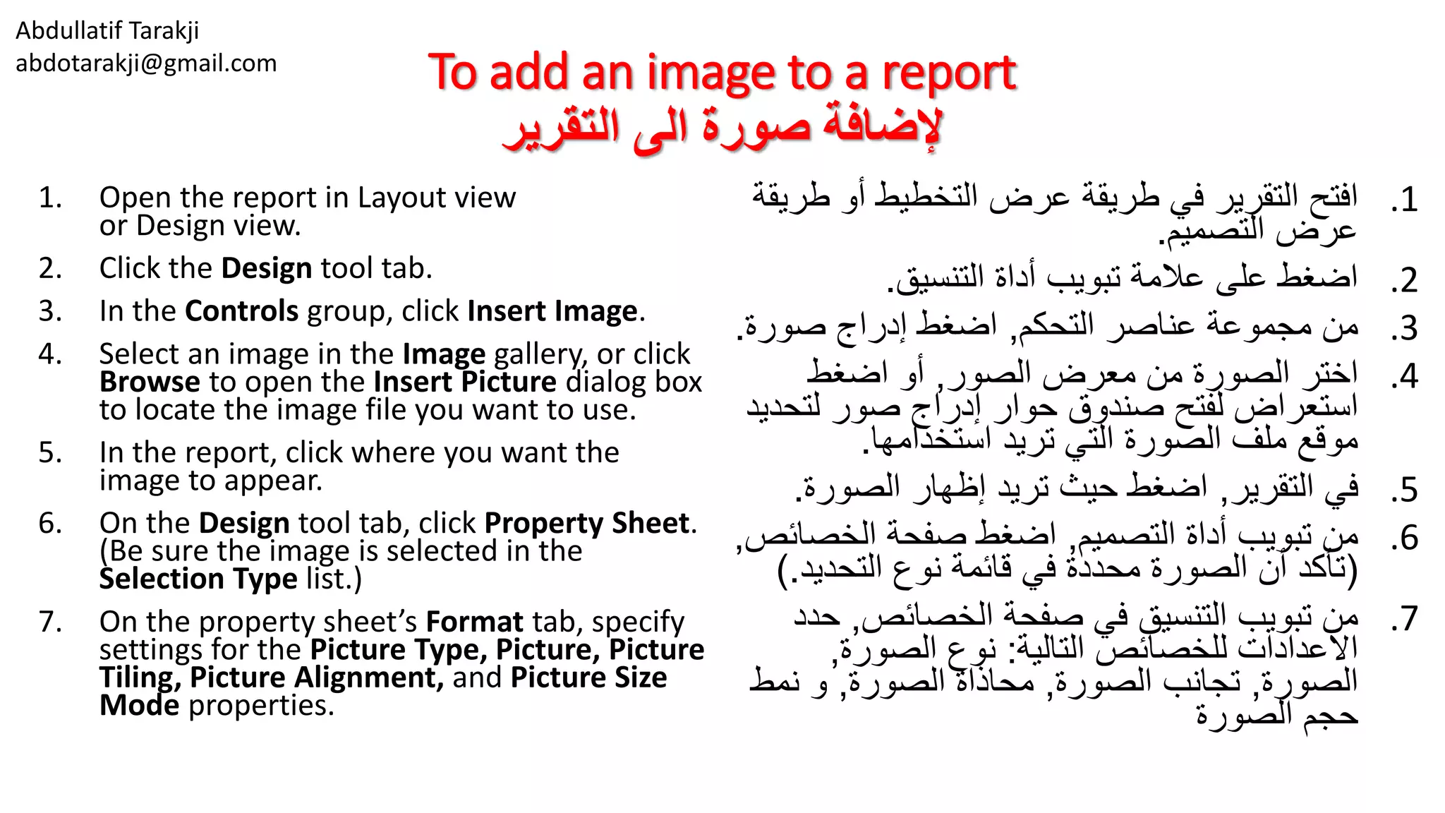 Abdullatif Tarakji
abdotarakji@gmail.com
To add an image to a report
‫التقرير‬ ‫الى‬ ‫صورة‬ ‫إلضافة‬
1. Open the report in Layout view
or Design view.
2. Click the Design tool tab.
3. In the Controls group, click Insert Image.
4. Select an image in the Image gallery, or click
Browse to open the Insert Picture dialog box
to locate the image file you want to use.
5. In the report, click where you want the
image to appear.
6. On the Design tool tab, click Property Sheet.
(Be sure the image is selected in the
Selection Type list.)
7. On the property sheet’s Format tab, specify
settings for the Picture Type, Picture, Picture
Tiling, Picture Alignment, and Picture Size
Mode properties.
.1‫ط‬ ‫أو‬ ‫التخطيط‬ ‫عرض‬ ‫طريقة‬ ‫في‬ ‫التقرير‬ ‫افتح‬‫ريقة‬
‫التصميم‬ ‫عرض‬.
.2‫التنسيق‬ ‫أداة‬ ‫تبويب‬ ‫عالمة‬ ‫على‬ ‫اضغط‬.
.3‫التحكم‬ ‫عناصر‬ ‫مجموعة‬ ‫من‬,‫صورة‬ ‫إدراج‬ ‫اضغط‬.
.4‫الصور‬ ‫معرض‬ ‫من‬ ‫الصورة‬ ‫اختر‬,‫اضغط‬ ‫أو‬
‫لتح‬ ‫صور‬ ‫إدراج‬ ‫حوار‬ ‫صندوق‬ ‫لفتح‬ ‫استعراض‬‫ديد‬
‫استخدامها‬ ‫تريد‬ ‫التي‬ ‫الصورة‬ ‫ملف‬ ‫موقع‬.
.5‫التقرير‬ ‫في‬,‫الصورة‬ ‫إظهار‬ ‫تريد‬ ‫حيث‬ ‫اضغط‬.
.6‫التصميم‬ ‫أداة‬ ‫تبويب‬ ‫من‬,‫الخص‬ ‫صفحة‬ ‫اضغط‬‫ائص‬,
(‫التحديد‬ ‫نوع‬ ‫قائمة‬ ‫في‬ ‫محددة‬ ‫الصورة‬ ‫أن‬ ‫تأكد‬.)
.7‫الخصائص‬ ‫صفحة‬ ‫في‬ ‫التنسيق‬ ‫تبويب‬ ‫من‬,‫ح‬‫دد‬
‫التالية‬ ‫للخصائص‬ ‫االعدادات‬:‫الصورة‬ ‫نوع‬,
‫الصورة‬,‫الصورة‬ ‫تجانب‬,‫الصورة‬ ‫محاذاة‬,‫نمط‬ ‫و‬
‫الصورة‬ ‫حجم‬
 