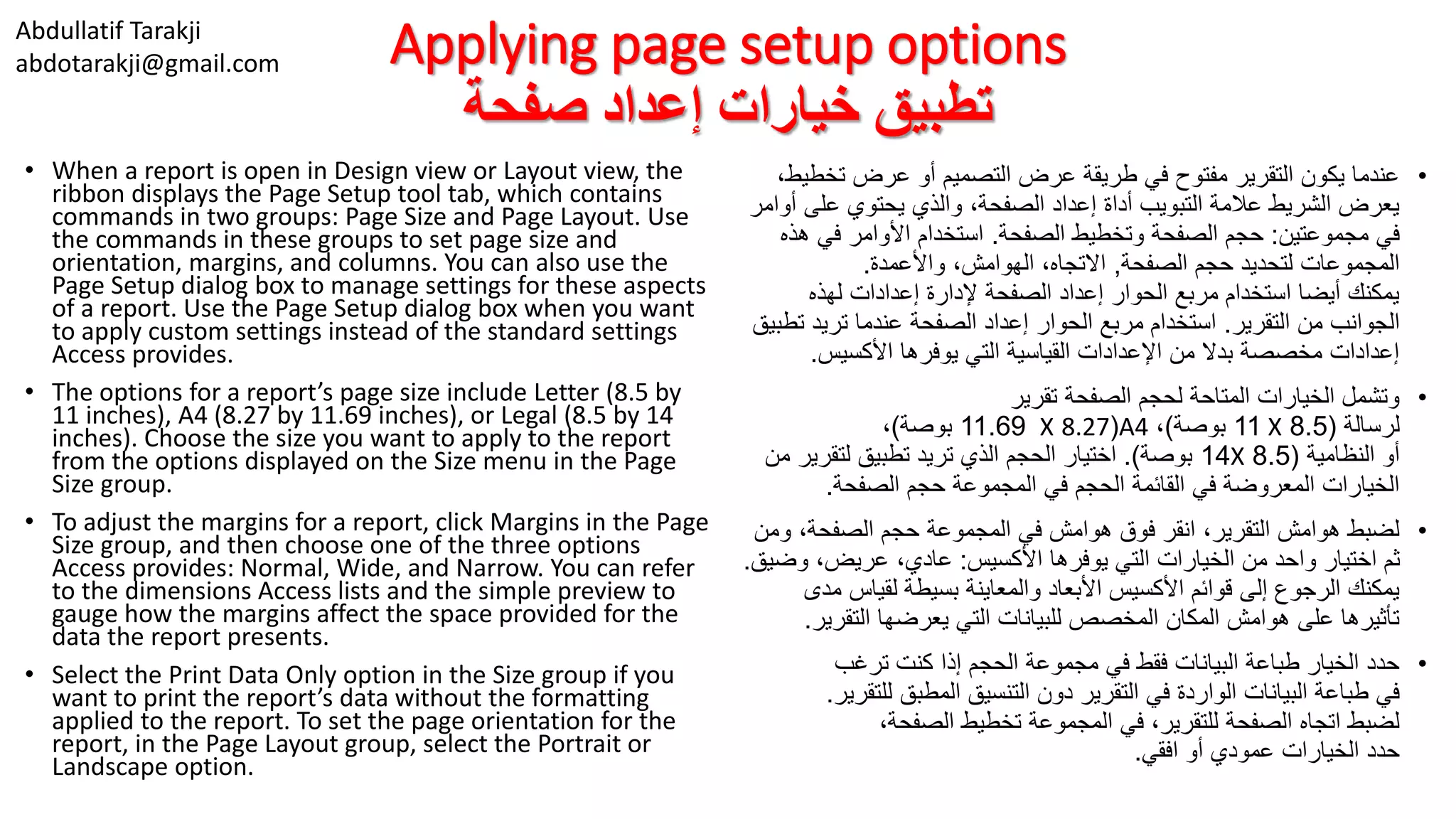 Abdullatif Tarakji
abdotarakji@gmail.com Applying page setup options
‫صفحة‬ ‫إعداد‬ ‫خيارات‬ ‫تطبيق‬
• When a report is open in Design view or Layout view, the
ribbon displays the Page Setup tool tab, which contains
commands in two groups: Page Size and Page Layout. Use
the commands in these groups to set page size and
orientation, margins, and columns. You can also use the
Page Setup dialog box to manage settings for these aspects
of a report. Use the Page Setup dialog box when you want
to apply custom settings instead of the standard settings
Access provides.
• The options for a report’s page size include Letter (8.5 by
11 inches), A4 (8.27 by 11.69 inches), or Legal (8.5 by 14
inches). Choose the size you want to apply to the report
from the options displayed on the Size menu in the Page
Size group.
• To adjust the margins for a report, click Margins in the Page
Size group, and then choose one of the three options
Access provides: Normal, Wide, and Narrow. You can refer
to the dimensions Access lists and the simple preview to
gauge how the margins affect the space provided for the
data the report presents.
• Select the Print Data Only option in the Size group if you
want to print the report’s data without the formatting
applied to the report. To set the page orientation for the
report, in the Page Layout group, select the Portrait or
Landscape option.
•‫تخ‬ ‫عرض‬ ‫أو‬ ‫التصميم‬ ‫عرض‬ ‫طريقة‬ ‫في‬ ‫مفتوح‬ ‫التقرير‬ ‫يكون‬ ‫عندما‬،‫طيط‬
‫على‬ ‫يحتوي‬ ‫والذي‬ ،‫الصفحة‬ ‫إعداد‬ ‫أداة‬ ‫التبويب‬ ‫عالمة‬ ‫الشريط‬ ‫يعرض‬‫أوامر‬
‫مجموعتين‬ ‫في‬:‫الصفحة‬ ‫وتخطيط‬ ‫الصفحة‬ ‫حجم‬.‫ه‬ ‫في‬ ‫األوامر‬ ‫استخدام‬‫ذه‬
‫الصفحة‬ ‫حجم‬ ‫لتحديد‬ ‫المجموعات‬,‫واألعمدة‬ ،‫الهوامش‬ ،‫االتجاه‬.
‫لهذه‬ ‫إعدادات‬ ‫إلدارة‬ ‫الصفحة‬ ‫إعداد‬ ‫الحوار‬ ‫مربع‬ ‫استخدام‬ ‫أيضا‬ ‫يمكنك‬
‫التقرير‬ ‫من‬ ‫الجوانب‬.‫ت‬ ‫تريد‬ ‫عندما‬ ‫الصفحة‬ ‫إعداد‬ ‫الحوار‬ ‫مربع‬ ‫استخدام‬‫طبيق‬
‫األكسيس‬ ‫يوفرها‬ ‫التي‬ ‫القياسية‬ ‫اإلعدادات‬ ‫من‬ ‫بدال‬ ‫مخصصة‬ ‫إعدادات‬.
•‫تقرير‬ ‫الصفحة‬ ‫لحجم‬ ‫المتاحة‬ ‫الخيارات‬ ‫وتشمل‬
‫لرسالة‬(8.5X11‫بوصة‬)،A4(8.27X11.69‫بوصة‬)،
‫النظامية‬ ‫أو‬(8.5X14‫بوصة‬.)‫لتقري‬ ‫تطبيق‬ ‫تريد‬ ‫الذي‬ ‫الحجم‬ ‫اختيار‬‫من‬ ‫ر‬
‫الصفحة‬ ‫حجم‬ ‫المجموعة‬ ‫في‬ ‫الحجم‬ ‫القائمة‬ ‫في‬ ‫المعروضة‬ ‫الخيارات‬.
•‫و‬ ،‫الصفحة‬ ‫حجم‬ ‫المجموعة‬ ‫في‬ ‫هوامش‬ ‫فوق‬ ‫انقر‬ ،‫التقرير‬ ‫هوامش‬ ‫لضبط‬‫من‬
‫األكسيس‬ ‫يوفرها‬ ‫التي‬ ‫الخيارات‬ ‫من‬ ‫واحد‬ ‫اختيار‬ ‫ثم‬:‫وض‬ ،‫عريض‬ ،‫عادي‬‫يق‬.
‫م‬ ‫لقياس‬ ‫بسيطة‬ ‫والمعاينة‬ ‫األبعاد‬ ‫األكسيس‬ ‫قوائم‬ ‫إلى‬ ‫الرجوع‬ ‫يمكنك‬‫دى‬
‫التقري‬ ‫يعرضها‬ ‫التي‬ ‫للبيانات‬ ‫المخصص‬ ‫المكان‬ ‫هوامش‬ ‫على‬ ‫تأثيرها‬‫ر‬.
•‫ترغب‬ ‫كنت‬ ‫إذا‬ ‫الحجم‬ ‫مجموعة‬ ‫في‬ ‫فقط‬ ‫البيانات‬ ‫طباعة‬ ‫الخيار‬ ‫حدد‬
‫للت‬ ‫المطبق‬ ‫التنسيق‬ ‫دون‬ ‫التقرير‬ ‫في‬ ‫الواردة‬ ‫البيانات‬ ‫طباعة‬ ‫في‬‫قرير‬.
،‫الصفحة‬ ‫تخطيط‬ ‫المجموعة‬ ‫في‬ ،‫للتقرير‬ ‫الصفحة‬ ‫اتجاه‬ ‫لضبط‬
‫افقي‬ ‫أو‬ ‫عمودي‬ ‫الخيارات‬ ‫حدد‬.
 