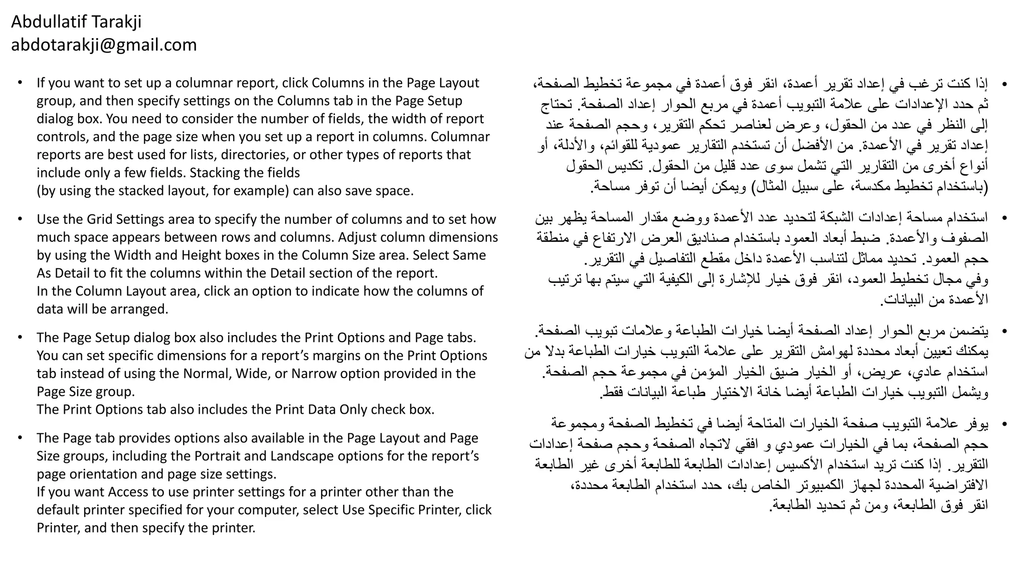Abdullatif Tarakji
abdotarakji@gmail.com
• If you want to set up a columnar report, click Columns in the Page Layout
group, and then specify settings on the Columns tab in the Page Setup
dialog box. You need to consider the number of fields, the width of report
controls, and the page size when you set up a report in columns. Columnar
reports are best used for lists, directories, or other types of reports that
include only a few fields. Stacking the fields
(by using the stacked layout, for example) can also save space.
• Use the Grid Settings area to specify the number of columns and to set how
much space appears between rows and columns. Adjust column dimensions
by using the Width and Height boxes in the Column Size area. Select Same
As Detail to fit the columns within the Detail section of the report.
In the Column Layout area, click an option to indicate how the columns of
data will be arranged.
• The Page Setup dialog box also includes the Print Options and Page tabs.
You can set specific dimensions for a report’s margins on the Print Options
tab instead of using the Normal, Wide, or Narrow option provided in the
Page Size group.
The Print Options tab also includes the Print Data Only check box.
• The Page tab provides options also available in the Page Layout and Page
Size groups, including the Portrait and Landscape options for the report’s
page orientation and page size settings.
If you want Access to use printer settings for a printer other than the
default printer specified for your computer, select Use Specific Printer, click
Printer, and then specify the printer.
•‫الص‬ ‫تخطيط‬ ‫مجموعة‬ ‫في‬ ‫أعمدة‬ ‫فوق‬ ‫انقر‬ ،‫أعمدة‬ ‫تقرير‬ ‫إعداد‬ ‫في‬ ‫ترغب‬ ‫كنت‬ ‫إذا‬،‫فحة‬
‫الصفحة‬ ‫إعداد‬ ‫الحوار‬ ‫مربع‬ ‫في‬ ‫أعمدة‬ ‫التبويب‬ ‫عالمة‬ ‫على‬ ‫اإلعدادات‬ ‫حدد‬ ‫ثم‬.‫تح‬‫تاج‬
‫الصفحة‬ ‫وحجم‬ ،‫التقرير‬ ‫تحكم‬ ‫لعناصر‬ ‫وعرض‬ ،‫الحقول‬ ‫من‬ ‫عدد‬ ‫في‬ ‫النظر‬ ‫إلى‬‫عند‬
‫األعمدة‬ ‫في‬ ‫تقرير‬ ‫إعداد‬.‫وا‬ ،‫للقوائم‬ ‫عمودية‬ ‫التقارير‬ ‫تستخدم‬ ‫أن‬ ‫األفضل‬ ‫من‬‫أو‬ ،‫ألدلة‬
‫الحقول‬ ‫من‬ ‫قليل‬ ‫عدد‬ ‫سوى‬ ‫تشمل‬ ‫التي‬ ‫التقارير‬ ‫من‬ ‫أخرى‬ ‫أنواع‬.‫الحقو‬ ‫تكديس‬‫ل‬
(‫المثال‬ ‫سبيل‬ ‫على‬ ،‫مكدسة‬ ‫تخطيط‬ ‫باستخدام‬)‫مساحة‬ ‫توفر‬ ‫أن‬ ‫أيضا‬ ‫ويمكن‬.
•‫ب‬ ‫يظهر‬ ‫المساحة‬ ‫مقدار‬ ‫ووضع‬ ‫األعمدة‬ ‫عدد‬ ‫لتحديد‬ ‫الشبكة‬ ‫إعدادات‬ ‫مساحة‬ ‫استخدام‬‫ين‬
‫واألعمدة‬ ‫الصفوف‬.‫ف‬ ‫االرتفاع‬ ‫العرض‬ ‫صناديق‬ ‫باستخدام‬ ‫العمود‬ ‫أبعاد‬ ‫ضبط‬‫منطقة‬ ‫ي‬
‫العمود‬ ‫حجم‬.‫التقرير‬ ‫في‬ ‫التفاصيل‬ ‫مقطع‬ ‫داخل‬ ‫األعمدة‬ ‫لتناسب‬ ‫مماثل‬ ‫تحديد‬.
‫ب‬ ‫سيتم‬ ‫التي‬ ‫الكيفية‬ ‫إلى‬ ‫لإلشارة‬ ‫خيار‬ ‫فوق‬ ‫انقر‬ ،‫العمود‬ ‫تخطيط‬ ‫مجال‬ ‫وفي‬‫ترتيب‬ ‫ها‬
‫البيانات‬ ‫من‬ ‫األعمدة‬.
•‫ال‬ ‫تبويب‬ ‫وعالمات‬ ‫الطباعة‬ ‫خيارات‬ ‫أيضا‬ ‫الصفحة‬ ‫إعداد‬ ‫الحوار‬ ‫مربع‬ ‫يتضمن‬‫صفحة‬.
‫الطب‬ ‫خيارات‬ ‫التبويب‬ ‫عالمة‬ ‫على‬ ‫التقرير‬ ‫لهوامش‬ ‫محددة‬ ‫أبعاد‬ ‫تعيين‬ ‫يمكنك‬‫من‬ ‫بدال‬ ‫اعة‬
‫الصفحة‬ ‫حجم‬ ‫مجموعة‬ ‫في‬ ‫المؤمن‬ ‫الخيار‬ ‫ضيق‬ ‫الخيار‬ ‫أو‬ ،‫عريض‬ ،‫عادي‬ ‫استخدام‬.
‫فقط‬ ‫البيانات‬ ‫طباعة‬ ‫االختيار‬ ‫خانة‬ ‫أيضا‬ ‫الطباعة‬ ‫خيارات‬ ‫التبويب‬ ‫ويشمل‬.
•‫وم‬ ‫الصفحة‬ ‫تخطيط‬ ‫في‬ ‫أيضا‬ ‫المتاحة‬ ‫الخيارات‬ ‫صفحة‬ ‫التبويب‬ ‫عالمة‬ ‫يوفر‬‫جموعة‬
‫إع‬ ‫صفحة‬ ‫وحجم‬ ‫الصفحة‬ ‫التجاه‬ ‫افقي‬ ‫و‬ ‫عمودي‬ ‫الخيارات‬ ‫في‬ ‫بما‬ ،‫الصفحة‬ ‫حجم‬‫دادات‬
‫التقرير‬.‫غير‬ ‫أخرى‬ ‫للطابعة‬ ‫الطابعة‬ ‫إعدادات‬ ‫األكسيس‬ ‫استخدام‬ ‫تريد‬ ‫كنت‬ ‫إذا‬‫الطابعة‬
،‫محددة‬ ‫الطابعة‬ ‫استخدام‬ ‫حدد‬ ،‫بك‬ ‫الخاص‬ ‫الكمبيوتر‬ ‫لجهاز‬ ‫المحددة‬ ‫االفتراضية‬
‫الطابعة‬ ‫تحديد‬ ‫ثم‬ ‫ومن‬ ،‫الطابعة‬ ‫فوق‬ ‫انقر‬.
 