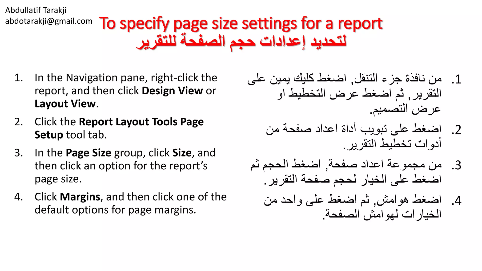 Abdullatif Tarakji
abdotarakji@gmail.com
To specify page size settings for a report
‫للتقرير‬ ‫الصفحة‬ ‫حجم‬ ‫إعدادات‬ ‫لتحديد‬
1. In the Navigation pane, right-click the
report, and then click Design View or
Layout View.
2. Click the Report Layout Tools Page
Setup tool tab.
3. In the Page Size group, click Size, and
then click an option for the report’s
page size.
4. Click Margins, and then click one of the
default options for page margins.
.1‫التنقل‬ ‫جزء‬ ‫نافذة‬ ‫من‬,‫يمين‬ ‫كليك‬ ‫اضغط‬‫على‬
‫التقرير‬,‫او‬ ‫التخطيط‬ ‫عرض‬ ‫اضغط‬ ‫ثم‬
‫التصميم‬ ‫عرض‬.
.2‫من‬ ‫صفحة‬ ‫اعداد‬ ‫أداة‬ ‫تبويب‬ ‫على‬ ‫اضغط‬
‫التقرير‬ ‫تخطيط‬ ‫أدوات‬.
.3‫صفحة‬ ‫اعداد‬ ‫مجموعة‬ ‫من‬,‫ثم‬ ‫الحجم‬ ‫اضغط‬
‫التقري‬ ‫صفحة‬ ‫لحجم‬ ‫الخيار‬ ‫على‬ ‫اضغط‬‫ر‬.
.4‫هوامش‬ ‫اضغط‬,‫من‬ ‫واحد‬ ‫على‬ ‫اضغط‬ ‫ثم‬
‫الصفحة‬ ‫لهوامش‬ ‫الخيارات‬.
 