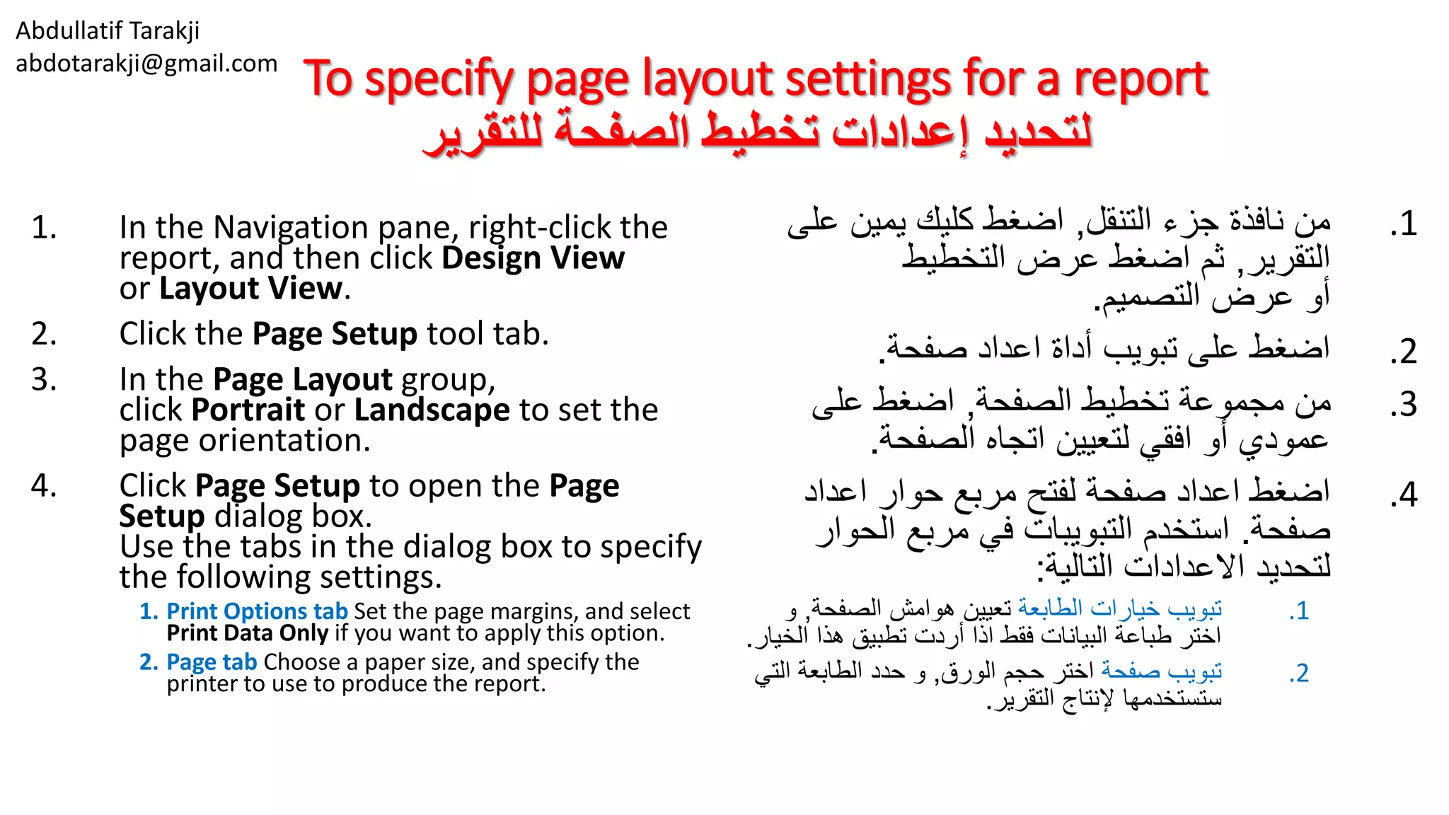 Abdullatif Tarakji
abdotarakji@gmail.com
To specify page layout settings for a report
‫للتقرير‬ ‫الصفحة‬ ‫تخطيط‬ ‫إعدادات‬ ‫لتحديد‬
1. In the Navigation pane, right-click the
report, and then click Design View
or Layout View.
2. Click the Page Setup tool tab.
3. In the Page Layout group,
click Portrait or Landscape to set the
page orientation.
4. Click Page Setup to open the Page
Setup dialog box.
Use the tabs in the dialog box to specify
the following settings.
1. Print Options tab Set the page margins, and select
Print Data Only if you want to apply this option.
2. Page tab Choose a paper size, and specify the
printer to use to produce the report.
.1‫التنقل‬ ‫جزء‬ ‫نافذة‬ ‫من‬,‫عل‬ ‫يمين‬ ‫كليك‬ ‫اضغط‬‫ى‬
‫التقرير‬,‫التخطيط‬ ‫عرض‬ ‫اضغط‬ ‫ثم‬
‫التصميم‬ ‫عرض‬ ‫أو‬.
.2‫صفحة‬ ‫اعداد‬ ‫أداة‬ ‫تبويب‬ ‫على‬ ‫اضغط‬.
.3‫الصفحة‬ ‫تخطيط‬ ‫مجموعة‬ ‫من‬,‫على‬ ‫اضغط‬
‫الصفحة‬ ‫اتجاه‬ ‫لتعيين‬ ‫افقي‬ ‫أو‬ ‫عمودي‬.
.4‫اعداد‬ ‫حوار‬ ‫مربع‬ ‫لفتح‬ ‫صفحة‬ ‫اعداد‬ ‫اضغط‬
‫صفحة‬.‫استخدم‬‫التبويبات‬‫الحو‬ ‫مربع‬ ‫في‬‫ار‬
‫التالية‬ ‫االعدادات‬ ‫لتحديد‬:
.1‫الطابعة‬ ‫خيارات‬ ‫تبويب‬‫الصفحة‬ ‫هوامش‬ ‫تعيين‬,‫و‬
‫الخ‬ ‫هذا‬ ‫تطبيق‬ ‫أردت‬ ‫اذا‬ ‫فقط‬ ‫البيانات‬ ‫طباعة‬ ‫اختر‬‫يار‬.
.2‫صفحة‬ ‫تبويب‬‫الورق‬ ‫حجم‬ ‫اختر‬,‫الت‬ ‫الطابعة‬ ‫حدد‬ ‫و‬‫ي‬
‫التقرير‬ ‫إلنتاج‬ ‫ستستخدمها‬.
 