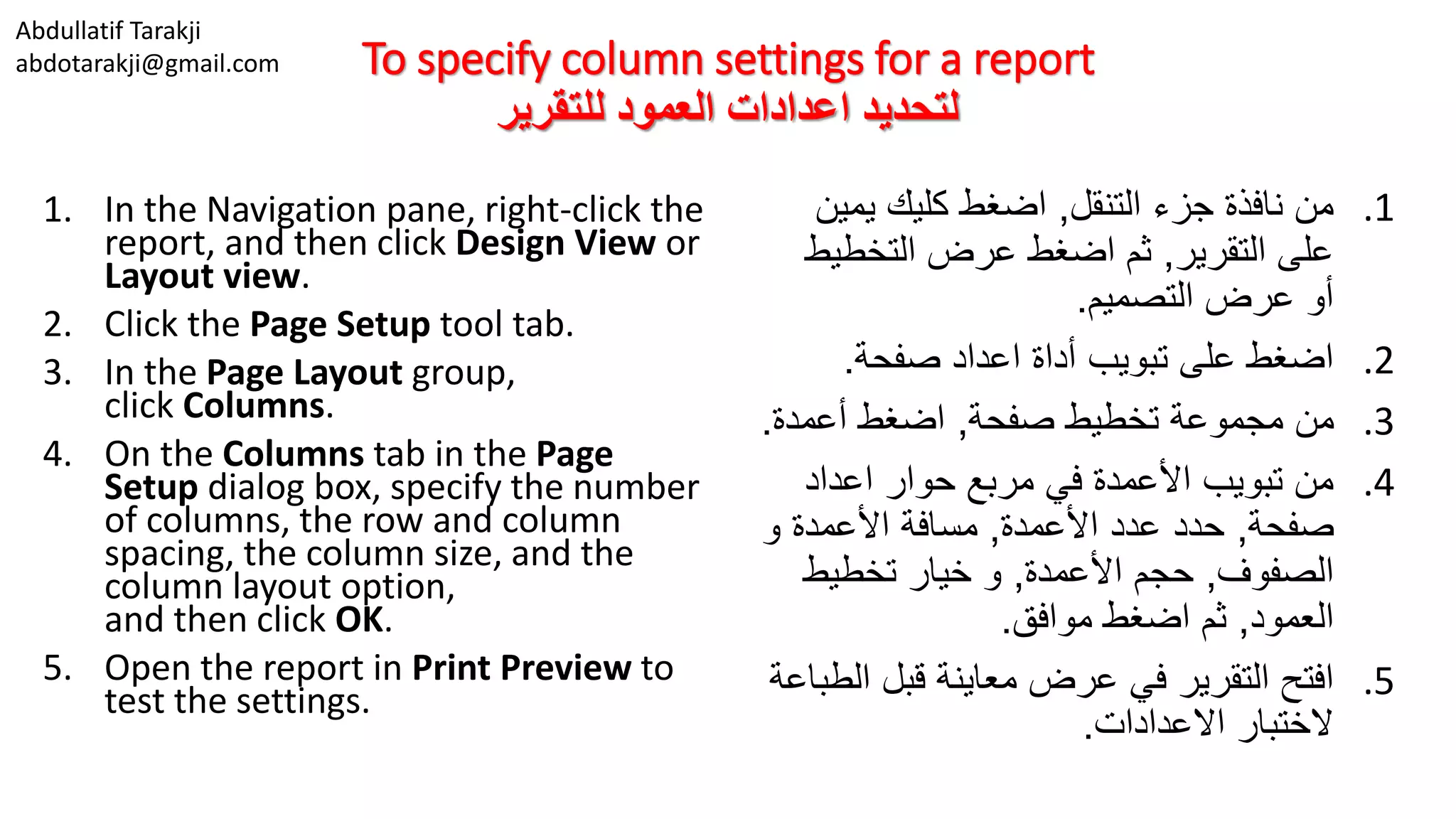 Abdullatif Tarakji
abdotarakji@gmail.com To specify column settings for a report
‫للتقرير‬ ‫العمود‬ ‫اعدادات‬ ‫لتحديد‬
1. In the Navigation pane, right-click the
report, and then click Design View or
Layout view.
2. Click the Page Setup tool tab.
3. In the Page Layout group,
click Columns.
4. On the Columns tab in the Page
Setup dialog box, specify the number
of columns, the row and column
spacing, the column size, and the
column layout option,
and then click OK.
5. Open the report in Print Preview to
test the settings.
.1‫التنقل‬ ‫جزء‬ ‫نافذة‬ ‫من‬,‫يمين‬ ‫كليك‬ ‫اضغط‬
‫التقرير‬ ‫على‬,‫التخطيط‬ ‫عرض‬ ‫اضغط‬ ‫ثم‬
‫التصميم‬ ‫عرض‬ ‫أو‬.
.2‫صفحة‬ ‫اعداد‬ ‫أداة‬ ‫تبويب‬ ‫على‬ ‫اضغط‬.
.3‫صفحة‬ ‫تخطيط‬ ‫مجموعة‬ ‫من‬,‫أعمدة‬ ‫اضغط‬.
.4‫اعداد‬ ‫حوار‬ ‫مربع‬ ‫في‬ ‫األعمدة‬ ‫تبويب‬ ‫من‬
‫صفحة‬,‫األعمدة‬ ‫عدد‬ ‫حدد‬,‫و‬ ‫األعمدة‬ ‫مسافة‬
‫الصفوف‬,‫األعمدة‬ ‫حجم‬,‫تخطيط‬ ‫خيار‬ ‫و‬
‫العمود‬,‫موافق‬ ‫اضغط‬ ‫ثم‬.
.5‫الط‬ ‫قبل‬ ‫معاينة‬ ‫عرض‬ ‫في‬ ‫التقرير‬ ‫افتح‬‫باعة‬
‫االعدادات‬ ‫الختبار‬.
 