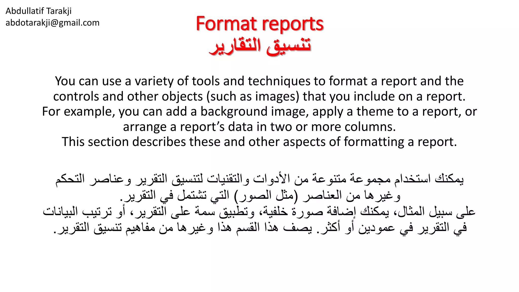 Abdullatif Tarakji
abdotarakji@gmail.com Format reports
‫التقارير‬ ‫تنسيق‬
You can use a variety of tools and techniques to format a report and the
controls and other objects (such as images) that you include on a report.
For example, you can add a background image, apply a theme to a report, or
arrange a report’s data in two or more columns.
This section describes these and other aspects of formatting a report.
‫ا‬ ‫وعناصر‬ ‫التقرير‬ ‫لتنسيق‬ ‫والتقنيات‬ ‫األدوات‬ ‫من‬ ‫متنوعة‬ ‫مجموعة‬ ‫استخدام‬ ‫يمكنك‬‫لتحكم‬
‫العناصر‬ ‫من‬ ‫وغيرها‬(‫الصور‬ ‫مثل‬)‫التقرير‬ ‫في‬ ‫تشتمل‬ ‫التي‬.
‫ت‬ ‫أو‬ ،‫التقرير‬ ‫على‬ ‫سمة‬ ‫وتطبيق‬ ،‫خلفية‬ ‫صورة‬ ‫إضافة‬ ‫يمكنك‬ ،‫المثال‬ ‫سبيل‬ ‫على‬‫البيانات‬ ‫رتيب‬
‫أكثر‬ ‫أو‬ ‫عمودين‬ ‫في‬ ‫التقرير‬ ‫في‬.‫ال‬ ‫تنسيق‬ ‫مفاهيم‬ ‫من‬ ‫وغيرها‬ ‫هذا‬ ‫القسم‬ ‫هذا‬ ‫يصف‬‫تقرير‬.
 