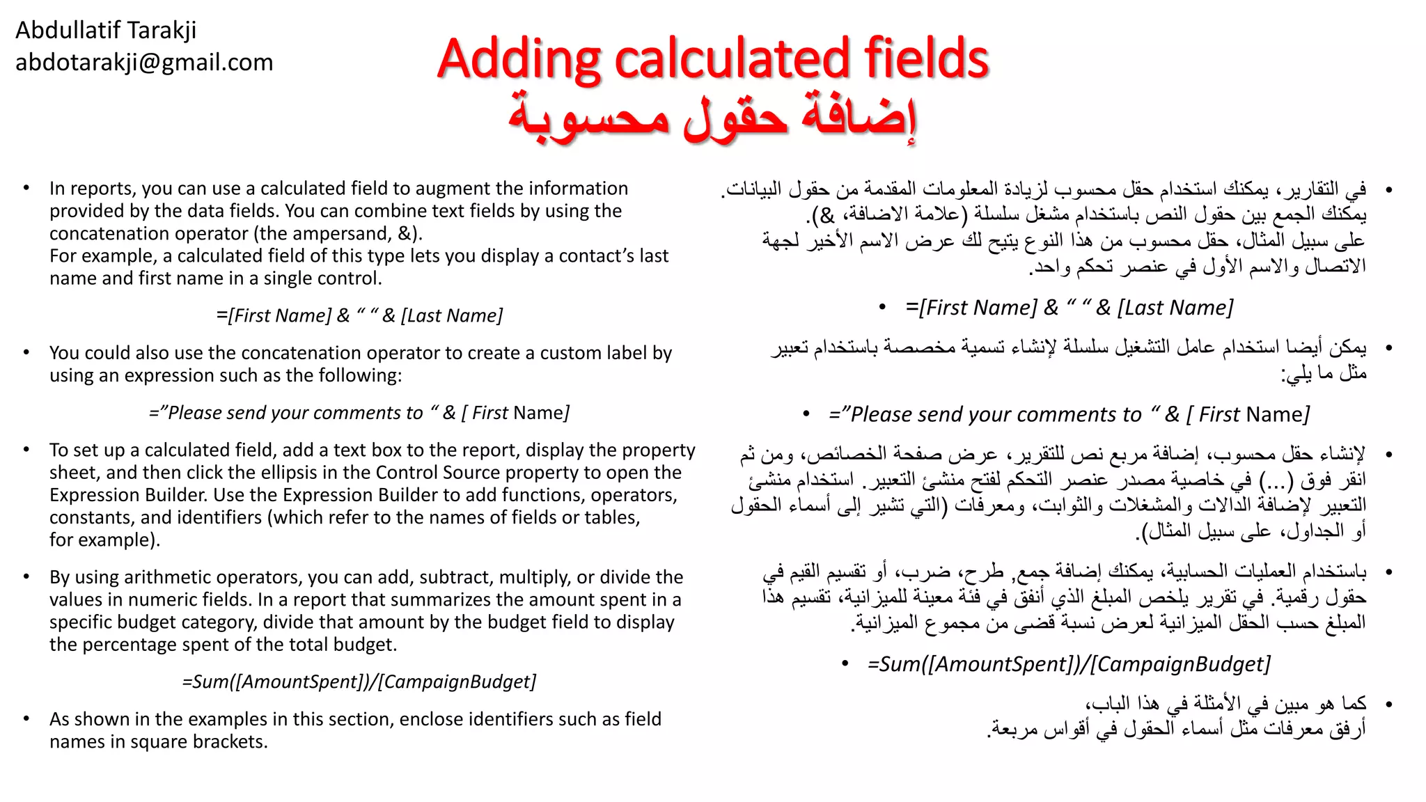 Abdullatif Tarakji
abdotarakji@gmail.com Adding calculated fields
‫محسوبة‬ ‫حقول‬ ‫إضافة‬
• In reports, you can use a calculated field to augment the information
provided by the data fields. You can combine text fields by using the
concatenation operator (the ampersand, &).
For example, a calculated field of this type lets you display a contact’s last
name and first name in a single control.
=[First Name] & “ “ & [Last Name]
• You could also use the concatenation operator to create a custom label by
using an expression such as the following:
=”Please send your comments to “ & [ First Name]
• To set up a calculated field, add a text box to the report, display the property
sheet, and then click the ellipsis in the Control Source property to open the
Expression Builder. Use the Expression Builder to add functions, operators,
constants, and identifiers (which refer to the names of fields or tables,
for example).
• By using arithmetic operators, you can add, subtract, multiply, or divide the
values in numeric fields. In a report that summarizes the amount spent in a
specific budget category, divide that amount by the budget field to display
the percentage spent of the total budget.
=Sum([AmountSpent])/[CampaignBudget]
• As shown in the examples in this section, enclose identifiers such as field
names in square brackets.
•‫ا‬ ‫حقول‬ ‫من‬ ‫المقدمة‬ ‫المعلومات‬ ‫لزيادة‬ ‫محسوب‬ ‫حقل‬ ‫استخدام‬ ‫يمكنك‬ ،‫التقارير‬ ‫في‬‫لبيانات‬.
‫سلسلة‬ ‫مشغل‬ ‫باستخدام‬ ‫النص‬ ‫حقول‬ ‫بين‬ ‫الجمع‬ ‫يمكنك‬(،‫االضافة‬ ‫عالمة‬&.)
‫لج‬ ‫األخير‬ ‫االسم‬ ‫عرض‬ ‫لك‬ ‫يتيح‬ ‫النوع‬ ‫هذا‬ ‫من‬ ‫محسوب‬ ‫حقل‬ ،‫المثال‬ ‫سبيل‬ ‫على‬‫هة‬
‫واحد‬ ‫تحكم‬ ‫عنصر‬ ‫في‬ ‫األول‬ ‫واالسم‬ ‫االتصال‬.
• =[First Name] & “ “ & [Last Name]
•‫باستخدا‬ ‫مخصصة‬ ‫تسمية‬ ‫إلنشاء‬ ‫سلسلة‬ ‫التشغيل‬ ‫عامل‬ ‫استخدام‬ ‫أيضا‬ ‫يمكن‬‫تعبير‬ ‫م‬
‫يلي‬ ‫ما‬ ‫مثل‬:
• =”Please send your comments to “ & [ First Name]
•‫و‬ ،‫الخصائص‬ ‫صفحة‬ ‫عرض‬ ،‫للتقرير‬ ‫نص‬ ‫مربع‬ ‫إضافة‬ ،‫محسوب‬ ‫حقل‬ ‫إلنشاء‬‫ثم‬ ‫من‬
‫فوق‬ ‫انقر‬)...(‫التعبير‬ ‫منشئ‬ ‫لفتح‬ ‫التحكم‬ ‫عنصر‬ ‫مصدر‬ ‫خاصية‬ ‫في‬.‫است‬‫منشئ‬ ‫خدام‬
‫ومعرفات‬ ،‫والثوابت‬ ‫والمشغالت‬ ‫الداالت‬ ‫إلضافة‬ ‫التعبير‬(‫أ‬ ‫إلى‬ ‫تشير‬ ‫التي‬‫الحقول‬ ‫سماء‬
‫المثال‬ ‫سبيل‬ ‫على‬ ،‫الجداول‬ ‫أو‬.)
•‫جمع‬ ‫إضافة‬ ‫يمكنك‬ ،‫الحسابية‬ ‫العمليات‬ ‫باستخدام‬,‫الق‬ ‫تقسيم‬ ‫أو‬ ،‫ضرب‬ ،‫طرح‬‫في‬ ‫يم‬
‫رقمية‬ ‫حقول‬.‫للميزاني‬ ‫معينة‬ ‫فئة‬ ‫في‬ ‫أنفق‬ ‫الذي‬ ‫المبلغ‬ ‫يلخص‬ ‫تقرير‬ ‫في‬‫هذا‬ ‫تقسيم‬ ،‫ة‬
‫الميزانية‬ ‫مجموع‬ ‫من‬ ‫قضى‬ ‫نسبة‬ ‫لعرض‬ ‫الميزانية‬ ‫الحقل‬ ‫حسب‬ ‫المبلغ‬.
• =Sum([AmountSpent])/[CampaignBudget]
•،‫الباب‬ ‫هذا‬ ‫في‬ ‫األمثلة‬ ‫في‬ ‫مبين‬ ‫هو‬ ‫كما‬
‫مربعة‬ ‫أقواس‬ ‫في‬ ‫الحقول‬ ‫أسماء‬ ‫مثل‬ ‫معرفات‬ ‫أرفق‬.
 