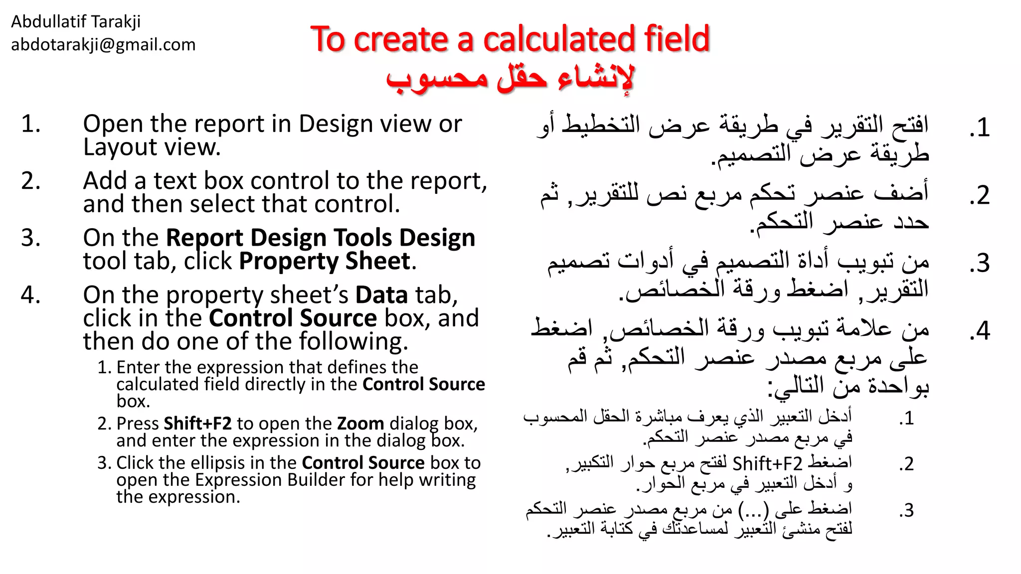 Abdullatif Tarakji
abdotarakji@gmail.com To create a calculated field
‫محسوب‬ ‫حقل‬ ‫إلنشاء‬
1. Open the report in Design view or
Layout view.
2. Add a text box control to the report,
and then select that control.
3. On the Report Design Tools Design
tool tab, click Property Sheet.
4. On the property sheet’s Data tab,
click in the Control Source box, and
then do one of the following.
1. Enter the expression that defines the
calculated field directly in the Control Source
box.
2. Press Shift+F2 to open the Zoom dialog box,
and enter the expression in the dialog box.
3. Click the ellipsis in the Control Source box to
open the Expression Builder for help writing
the expression.
.1‫التخط‬ ‫عرض‬ ‫طريقة‬ ‫في‬ ‫التقرير‬ ‫افتح‬‫أو‬ ‫يط‬
‫التصميم‬ ‫عرض‬ ‫طريقة‬.
.2‫للتقرير‬ ‫نص‬ ‫مربع‬ ‫تحكم‬ ‫عنصر‬ ‫أضف‬,‫ثم‬
‫التحكم‬ ‫عنصر‬ ‫حدد‬.
.3‫تصم‬ ‫أدوات‬ ‫في‬ ‫التصميم‬ ‫أداة‬ ‫تبويب‬ ‫من‬‫يم‬
‫التقرير‬,‫الخصائص‬ ‫ورقة‬ ‫اضغط‬.
.4‫الخصائص‬ ‫ورقة‬ ‫تبويب‬ ‫عالمة‬ ‫من‬,‫اضغط‬
‫التحكم‬ ‫عنصر‬ ‫مصدر‬ ‫مربع‬ ‫على‬,‫قم‬ ‫ثم‬
‫التالي‬ ‫من‬ ‫بواحدة‬:
.1‫المحس‬ ‫الحقل‬ ‫مباشرة‬ ‫يعرف‬ ‫الذي‬ ‫التعبير‬ ‫أدخل‬‫وب‬
‫التحكم‬ ‫عنصر‬ ‫مصدر‬ ‫مربع‬ ‫في‬.
.2‫اضغط‬Shift+F2‫التكبير‬ ‫حوار‬ ‫مربع‬ ‫لفتح‬,
‫الحوار‬ ‫مربع‬ ‫في‬ ‫التعبير‬ ‫أدخل‬ ‫و‬.
.3‫على‬ ‫اضغط‬)...(‫التحكم‬ ‫عنصر‬ ‫مصدر‬ ‫مربع‬ ‫من‬
‫ا‬ ‫كتابة‬ ‫في‬ ‫لمساعدتك‬ ‫التعبير‬ ‫منشئ‬ ‫لفتح‬‫لتعبير‬.
 