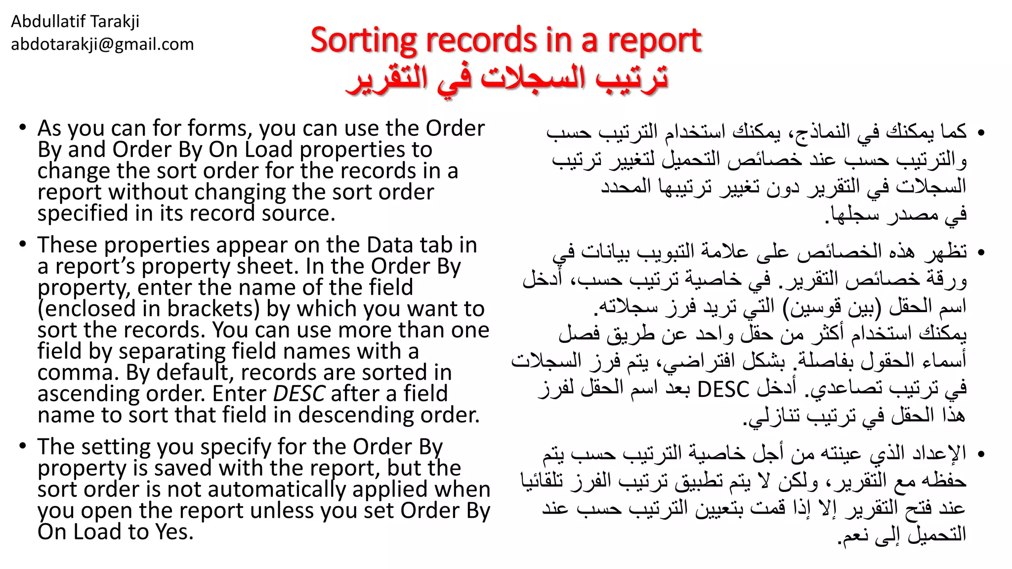 Abdullatif Tarakji
abdotarakji@gmail.com Sorting records in a report
‫التقرير‬ ‫في‬ ‫السجالت‬ ‫ترتيب‬
• As you can for forms, you can use the Order
By and Order By On Load properties to
change the sort order for the records in a
report without changing the sort order
specified in its record source.
• These properties appear on the Data tab in
a report’s property sheet. In the Order By
property, enter the name of the field
(enclosed in brackets) by which you want to
sort the records. You can use more than one
field by separating field names with a
comma. By default, records are sorted in
ascending order. Enter DESC after a field
name to sort that field in descending order.
• The setting you specify for the Order By
property is saved with the report, but the
sort order is not automatically applied when
you open the report unless you set Order By
On Load to Yes.
•‫ح‬ ‫الترتيب‬ ‫استخدام‬ ‫يمكنك‬ ،‫النماذج‬ ‫في‬ ‫يمكنك‬ ‫كما‬‫سب‬
‫ت‬ ‫لتغيير‬ ‫التحميل‬ ‫خصائص‬ ‫عند‬ ‫حسب‬ ‫والترتيب‬‫رتيب‬
‫المحدد‬ ‫ترتيبها‬ ‫تغيير‬ ‫دون‬ ‫التقرير‬ ‫في‬ ‫السجالت‬
‫سجلها‬ ‫مصدر‬ ‫في‬.
•‫ف‬ ‫بيانات‬ ‫التبويب‬ ‫عالمة‬ ‫على‬ ‫الخصائص‬ ‫هذه‬ ‫تظهر‬‫ي‬
‫التقرير‬ ‫خصائص‬ ‫ورقة‬.‫حسب‬ ‫ترتيب‬ ‫خاصية‬ ‫في‬‫أدخل‬ ،
‫الحقل‬ ‫اسم‬(‫قوسين‬ ‫بين‬)‫سجالته‬ ‫فرز‬ ‫تريد‬ ‫التي‬.
‫فصل‬ ‫طريق‬ ‫عن‬ ‫واحد‬ ‫حقل‬ ‫من‬ ‫أكثر‬ ‫استخدام‬ ‫يمكنك‬
‫بفاصلة‬ ‫الحقول‬ ‫أسماء‬.‫فر‬ ‫يتم‬ ،‫افتراضي‬ ‫بشكل‬‫السجالت‬ ‫ز‬
‫تصاعدي‬ ‫ترتيب‬ ‫في‬.‫أدخل‬DESC‫لفرز‬ ‫الحقل‬ ‫اسم‬ ‫بعد‬
‫تنازلي‬ ‫ترتيب‬ ‫في‬ ‫الحقل‬ ‫هذا‬.
•‫ي‬ ‫حسب‬ ‫الترتيب‬ ‫خاصية‬ ‫أجل‬ ‫من‬ ‫عينته‬ ‫الذي‬ ‫اإلعداد‬‫تم‬
‫ا‬ ‫ترتيب‬ ‫تطبيق‬ ‫يتم‬ ‫ال‬ ‫ولكن‬ ،‫التقرير‬ ‫مع‬ ‫حفظه‬‫تلقائيا‬ ‫لفرز‬
‫ح‬ ‫الترتيب‬ ‫بتعيين‬ ‫قمت‬ ‫إذا‬ ‫إال‬ ‫التقرير‬ ‫فتح‬ ‫عند‬‫عند‬ ‫سب‬
‫نعم‬ ‫إلى‬ ‫التحميل‬.
 