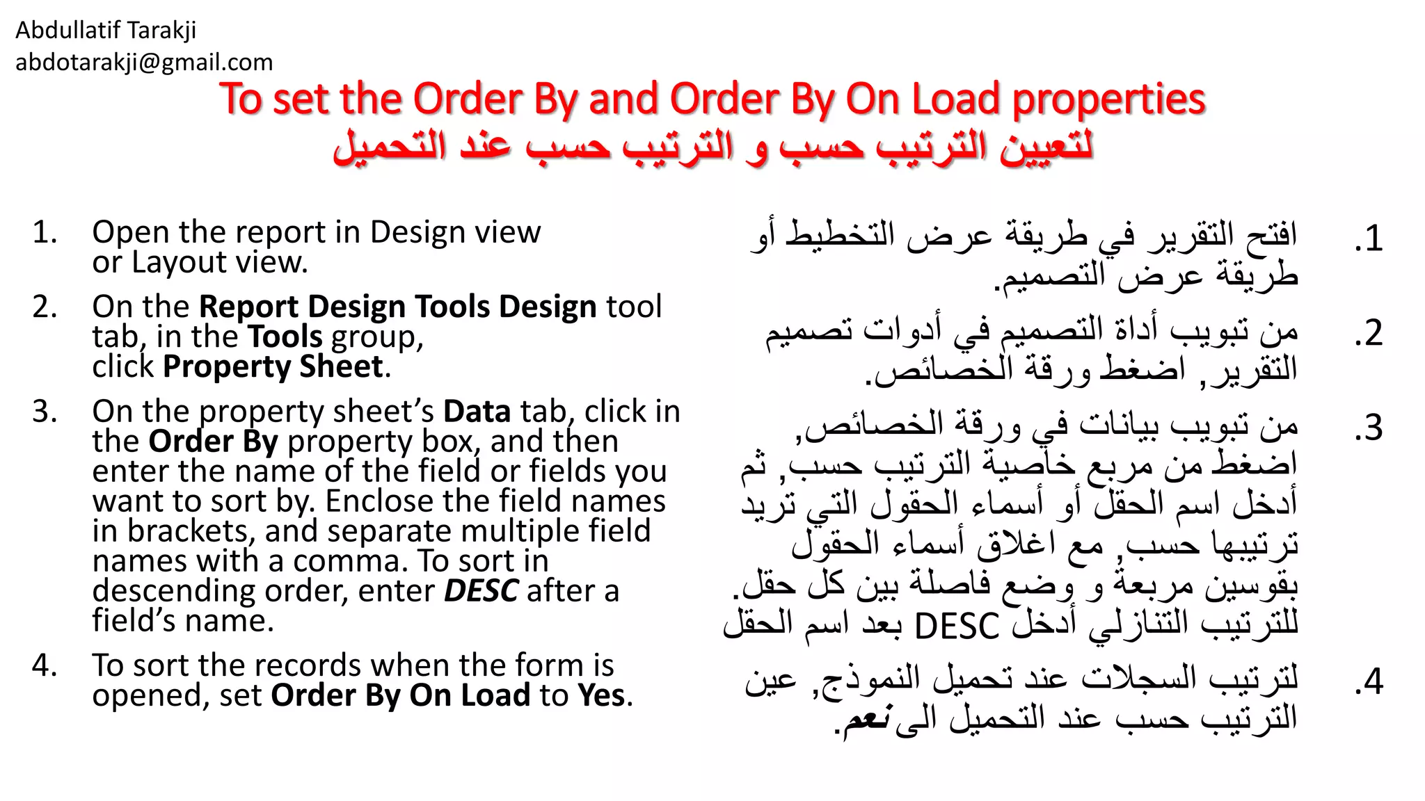 Abdullatif Tarakji
abdotarakji@gmail.com
To set the Order By and Order By On Load properties
‫التحميل‬ ‫عند‬ ‫حسب‬ ‫الترتيب‬ ‫و‬ ‫حسب‬ ‫الترتيب‬ ‫لتعيين‬
1. Open the report in Design view
or Layout view.
2. On the Report Design Tools Design tool
tab, in the Tools group,
click Property Sheet.
3. On the property sheet’s Data tab, click in
the Order By property box, and then
enter the name of the field or fields you
want to sort by. Enclose the field names
in brackets, and separate multiple field
names with a comma. To sort in
descending order, enter DESC after a
field’s name.
4. To sort the records when the form is
opened, set Order By On Load to Yes.
.1‫التخط‬ ‫عرض‬ ‫طريقة‬ ‫في‬ ‫التقرير‬ ‫افتح‬‫أو‬ ‫يط‬
‫التصميم‬ ‫عرض‬ ‫طريقة‬.
.2‫تصم‬ ‫أدوات‬ ‫في‬ ‫التصميم‬ ‫أداة‬ ‫تبويب‬ ‫من‬‫يم‬
‫التقرير‬,‫الخصائص‬ ‫ورقة‬ ‫اضغط‬.
.3‫الخصائص‬ ‫ورقة‬ ‫في‬ ‫بيانات‬ ‫تبويب‬ ‫من‬,
‫حسب‬ ‫الترتيب‬ ‫خاصية‬ ‫مربع‬ ‫من‬ ‫اضغط‬,‫ث‬‫م‬
‫تر‬ ‫التي‬ ‫الحقول‬ ‫أسماء‬ ‫أو‬ ‫الحقل‬ ‫اسم‬ ‫أدخل‬‫يد‬
‫حسب‬ ‫ترتيبها‬,‫الحقول‬ ‫أسماء‬ ‫اغالق‬ ‫مع‬
‫كل‬ ‫بين‬ ‫فاصلة‬ ‫وضع‬ ‫و‬ ‫مربعة‬ ‫بقوسين‬‫حقل‬.
‫أدخل‬ ‫التنازلي‬ ‫للترتيب‬DESC‫الحقل‬ ‫اسم‬ ‫بعد‬
.4‫النموذج‬ ‫تحميل‬ ‫عند‬ ‫السجالت‬ ‫لترتيب‬,‫ع‬‫ين‬
‫الى‬ ‫التحميل‬ ‫عند‬ ‫حسب‬ ‫الترتيب‬‫نعم‬.
 