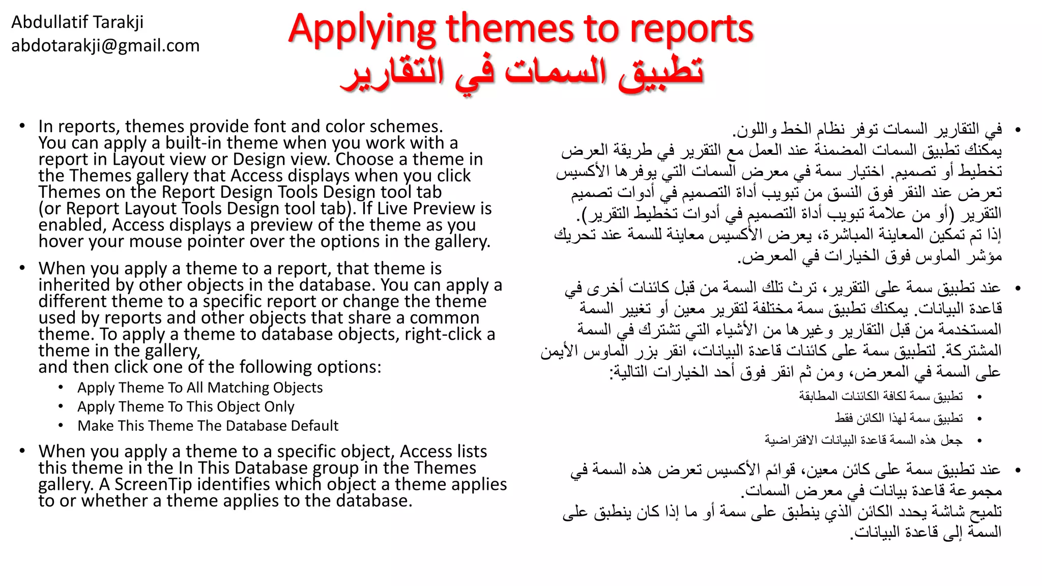 Abdullatif Tarakji
abdotarakji@gmail.com
Applying themes to reports
‫التقارير‬ ‫في‬ ‫السمات‬ ‫تطبيق‬
• In reports, themes provide font and color schemes.
You can apply a built-in theme when you work with a
report in Layout view or Design view. Choose a theme in
the Themes gallery that Access displays when you click
Themes on the Report Design Tools Design tool tab
(or Report Layout Tools Design tool tab). If Live Preview is
enabled, Access displays a preview of the theme as you
hover your mouse pointer over the options in the gallery.
• When you apply a theme to a report, that theme is
inherited by other objects in the database. You can apply a
different theme to a specific report or change the theme
used by reports and other objects that share a common
theme. To apply a theme to database objects, right-click a
theme in the gallery,
and then click one of the following options:
• Apply Theme To All Matching Objects
• Apply Theme To This Object Only
• Make This Theme The Database Default
• When you apply a theme to a specific object, Access lists
this theme in the In This Database group in the Themes
gallery. A ScreenTip identifies which object a theme applies
to or whether a theme applies to the database.
•‫واللون‬ ‫الخط‬ ‫نظام‬ ‫توفر‬ ‫السمات‬ ‫التقارير‬ ‫في‬.
‫ال‬ ‫طريقة‬ ‫في‬ ‫التقرير‬ ‫مع‬ ‫العمل‬ ‫عند‬ ‫المضمنة‬ ‫السمات‬ ‫تطبيق‬ ‫يمكنك‬‫عرض‬
‫تصميم‬ ‫أو‬ ‫تخطيط‬.‫األكس‬ ‫يوفرها‬ ‫التي‬ ‫السمات‬ ‫معرض‬ ‫في‬ ‫سمة‬ ‫اختيار‬‫يس‬
‫تص‬ ‫أدوات‬ ‫في‬ ‫التصميم‬ ‫أداة‬ ‫تبويب‬ ‫من‬ ‫النسق‬ ‫فوق‬ ‫النقر‬ ‫عند‬ ‫تعرض‬‫ميم‬
‫التقرير‬(‫التقري‬ ‫تخطيط‬ ‫أدوات‬ ‫في‬ ‫التصميم‬ ‫أداة‬ ‫تبويب‬ ‫عالمة‬ ‫من‬ ‫أو‬‫ر‬.)
‫ت‬ ‫عند‬ ‫للسمة‬ ‫معاينة‬ ‫األكسيس‬ ‫يعرض‬ ،‫المباشرة‬ ‫المعاينة‬ ‫تمكين‬ ‫تم‬ ‫إذا‬‫حريك‬
‫المعرض‬ ‫في‬ ‫الخيارات‬ ‫فوق‬ ‫الماوس‬ ‫مؤشر‬.
•‫أخر‬ ‫كائنات‬ ‫قبل‬ ‫من‬ ‫السمة‬ ‫تلك‬ ‫ترث‬ ،‫التقرير‬ ‫على‬ ‫سمة‬ ‫تطبيق‬ ‫عند‬‫في‬ ‫ى‬
‫البيانات‬ ‫قاعدة‬.‫تغيي‬ ‫أو‬ ‫معين‬ ‫لتقرير‬ ‫مختلفة‬ ‫سمة‬ ‫تطبيق‬ ‫يمكنك‬‫السمة‬ ‫ر‬
‫ال‬ ‫في‬ ‫تشترك‬ ‫التي‬ ‫األشياء‬ ‫من‬ ‫وغيرها‬ ‫التقارير‬ ‫قبل‬ ‫من‬ ‫المستخدمة‬‫سمة‬
‫المشتركة‬.‫الماو‬ ‫بزر‬ ‫انقر‬ ،‫البيانات‬ ‫قاعدة‬ ‫كائنات‬ ‫على‬ ‫سمة‬ ‫لتطبيق‬‫األيمن‬ ‫س‬
‫التالية‬ ‫الخيارات‬ ‫أحد‬ ‫فوق‬ ‫انقر‬ ‫ثم‬ ‫ومن‬ ،‫المعرض‬ ‫في‬ ‫السمة‬ ‫على‬:
•‫المطابقة‬ ‫الكائنات‬ ‫لكافة‬ ‫سمة‬ ‫تطبيق‬
•‫فقط‬ ‫الكائن‬ ‫لهذا‬ ‫سمة‬ ‫تطبيق‬
•‫االفتراضية‬ ‫البيانات‬ ‫قاعدة‬ ‫السمة‬ ‫هذه‬ ‫جعل‬
•‫ف‬ ‫السمة‬ ‫هذه‬ ‫تعرض‬ ‫األكسيس‬ ‫قوائم‬ ،‫معين‬ ‫كائن‬ ‫على‬ ‫سمة‬ ‫تطبيق‬ ‫عند‬‫ي‬
‫السمات‬ ‫معرض‬ ‫في‬ ‫بيانات‬ ‫قاعدة‬ ‫مجموعة‬.
‫ع‬ ‫ينطبق‬ ‫كان‬ ‫إذا‬ ‫ما‬ ‫أو‬ ‫سمة‬ ‫على‬ ‫ينطبق‬ ‫الذي‬ ‫الكائن‬ ‫يحدد‬ ‫شاشة‬ ‫تلميح‬‫لى‬
‫البيانات‬ ‫قاعدة‬ ‫إلى‬ ‫السمة‬.
 