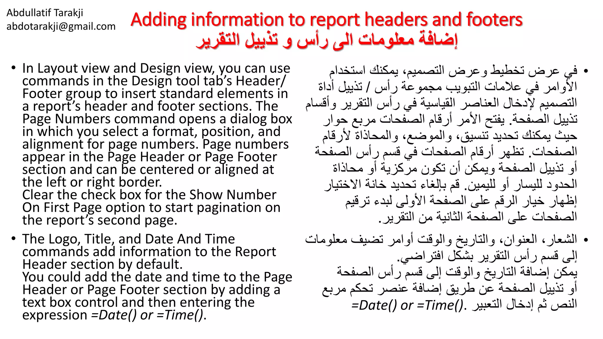Abdullatif Tarakji
abdotarakji@gmail.com Adding information to report headers and footers
‫التقرير‬ ‫تذييل‬ ‫و‬ ‫رأس‬ ‫الى‬ ‫معلومات‬ ‫إضافة‬
• In Layout view and Design view, you can use
commands in the Design tool tab’s Header/
Footer group to insert standard elements in
a report’s header and footer sections. The
Page Numbers command opens a dialog box
in which you select a format, position, and
alignment for page numbers. Page numbers
appear in the Page Header or Page Footer
section and can be centered or aligned at
the left or right border.
Clear the check box for the Show Number
On First Page option to start pagination on
the report’s second page.
• The Logo, Title, and Date And Time
commands add information to the Report
Header section by default.
You could add the date and time to the Page
Header or Page Footer section by adding a
text box control and then entering the
expression =Date() or =Time().
•‫استخدا‬ ‫يمكنك‬ ،‫التصميم‬ ‫وعرض‬ ‫تخطيط‬ ‫عرض‬ ‫في‬‫م‬
‫رأس‬ ‫مجموعة‬ ‫التبويب‬ ‫عالمات‬ ‫في‬ ‫األوامر‬/‫أداة‬ ‫تذييل‬
‫التقر‬ ‫رأس‬ ‫في‬ ‫القياسية‬ ‫العناصر‬ ‫إلدخال‬ ‫التصميم‬‫وأقسام‬ ‫ير‬
‫الصفحة‬ ‫تذييل‬.‫مربع‬ ‫الصفحات‬ ‫أرقام‬ ‫األمر‬ ‫يفتح‬‫حوار‬
‫ألر‬ ‫والمحاذاة‬ ،‫والموضع‬ ،‫تنسيق‬ ‫تحديد‬ ‫يمكنك‬ ‫حيث‬‫قام‬
‫الصفحات‬.‫الص‬ ‫رأس‬ ‫قسم‬ ‫في‬ ‫الصفحات‬ ‫أرقام‬ ‫تظهر‬‫فحة‬
‫محاذاة‬ ‫أو‬ ‫مركزية‬ ‫تكون‬ ‫أن‬ ‫ويمكن‬ ‫الصفحة‬ ‫تذييل‬ ‫أو‬
‫لليمين‬ ‫أو‬ ‫لليسار‬ ‫الحدود‬.‫االخ‬ ‫خانة‬ ‫تحديد‬ ‫بإلغاء‬ ‫قم‬‫تيار‬
‫ترقيم‬ ‫لبدء‬ ‫األولى‬ ‫الصفحة‬ ‫على‬ ‫الرقم‬ ‫خيار‬ ‫إظهار‬
‫التقرير‬ ‫من‬ ‫الثانية‬ ‫الصفحة‬ ‫على‬ ‫الصفحات‬.
•‫معل‬ ‫تضيف‬ ‫أوامر‬ ‫والوقت‬ ‫والتاريخ‬ ،‫العنوان‬ ،‫الشعار‬‫ومات‬
‫افتراضي‬ ‫بشكل‬ ‫التقرير‬ ‫رأس‬ ‫قسم‬ ‫إلى‬.
‫الصفح‬ ‫رأس‬ ‫قسم‬ ‫إلى‬ ‫والوقت‬ ‫التاريخ‬ ‫إضافة‬ ‫يمكن‬‫ة‬
‫مر‬ ‫تحكم‬ ‫عنصر‬ ‫إضافة‬ ‫طريق‬ ‫عن‬ ‫الصفحة‬ ‫تذييل‬ ‫أو‬‫بع‬
‫التعبير‬ ‫إدخال‬ ‫ثم‬ ‫النص‬=Date() or =Time().
 