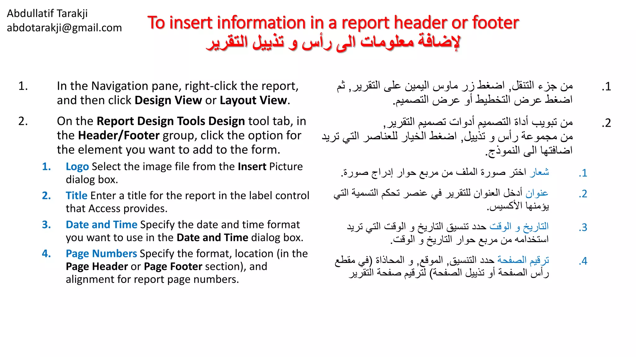 Abdullatif Tarakji
abdotarakji@gmail.com To insert information in a report header or footer
‫التقرير‬ ‫تذييل‬ ‫و‬ ‫رأس‬ ‫الى‬ ‫معلومات‬ ‫إلضافة‬
1. In the Navigation pane, right-click the report,
and then click Design View or Layout View.
2. On the Report Design Tools Design tool tab, in
the Header/Footer group, click the option for
the element you want to add to the form.
1. Logo Select the image file from the Insert Picture
dialog box.
2. Title Enter a title for the report in the label control
that Access provides.
3. Date and Time Specify the date and time format
you want to use in the Date and Time dialog box.
4. Page Numbers Specify the format, location (in the
Page Header or Page Footer section), and
alignment for report page numbers.
.1‫التنقل‬ ‫جزء‬ ‫من‬,‫التقرير‬ ‫على‬ ‫اليمين‬ ‫ماوس‬ ‫زر‬ ‫اضغط‬,‫ث‬‫م‬
‫التصميم‬ ‫عرض‬ ‫أو‬ ‫التخطيط‬ ‫عرض‬ ‫اضغط‬.
.2‫التقرير‬ ‫تصميم‬ ‫أدوات‬ ‫التصميم‬ ‫أداة‬ ‫تبويب‬ ‫من‬,
‫تذييل‬ ‫و‬ ‫رأس‬ ‫مجموعة‬ ‫من‬,‫ت‬ ‫التي‬ ‫للعناصر‬ ‫الخيار‬ ‫اضغط‬‫ريد‬
‫النموذج‬ ‫الى‬ ‫اضافتها‬.
.1‫شعار‬‫صورة‬ ‫إدراج‬ ‫حوار‬ ‫مربع‬ ‫من‬ ‫الملف‬ ‫صورة‬ ‫اختر‬.
.2‫عنوان‬‫التسمية‬ ‫تحكم‬ ‫عنصر‬ ‫في‬ ‫للتقرير‬ ‫العنوان‬ ‫أدخل‬‫التي‬
‫األكسيس‬ ‫يؤمنها‬.
.3‫الوقت‬ ‫و‬ ‫التاريخ‬‫تر‬ ‫التي‬ ‫الوقت‬ ‫و‬ ‫التاريخ‬ ‫تنسيق‬ ‫حدد‬‫يد‬
‫الوقت‬ ‫و‬ ‫التاريخ‬ ‫حوار‬ ‫مربع‬ ‫من‬ ‫استخدامه‬.
.4‫الصفحة‬ ‫ترقيم‬‫التنسيق‬ ‫حدد‬,‫الموقع‬,‫المحاذاة‬ ‫و‬(‫مق‬ ‫في‬‫طع‬
‫الصفحة‬ ‫تذييل‬ ‫أو‬ ‫الصفحة‬ ‫رأس‬)‫التقر‬ ‫صفحة‬ ‫لترقيم‬‫ير‬
 