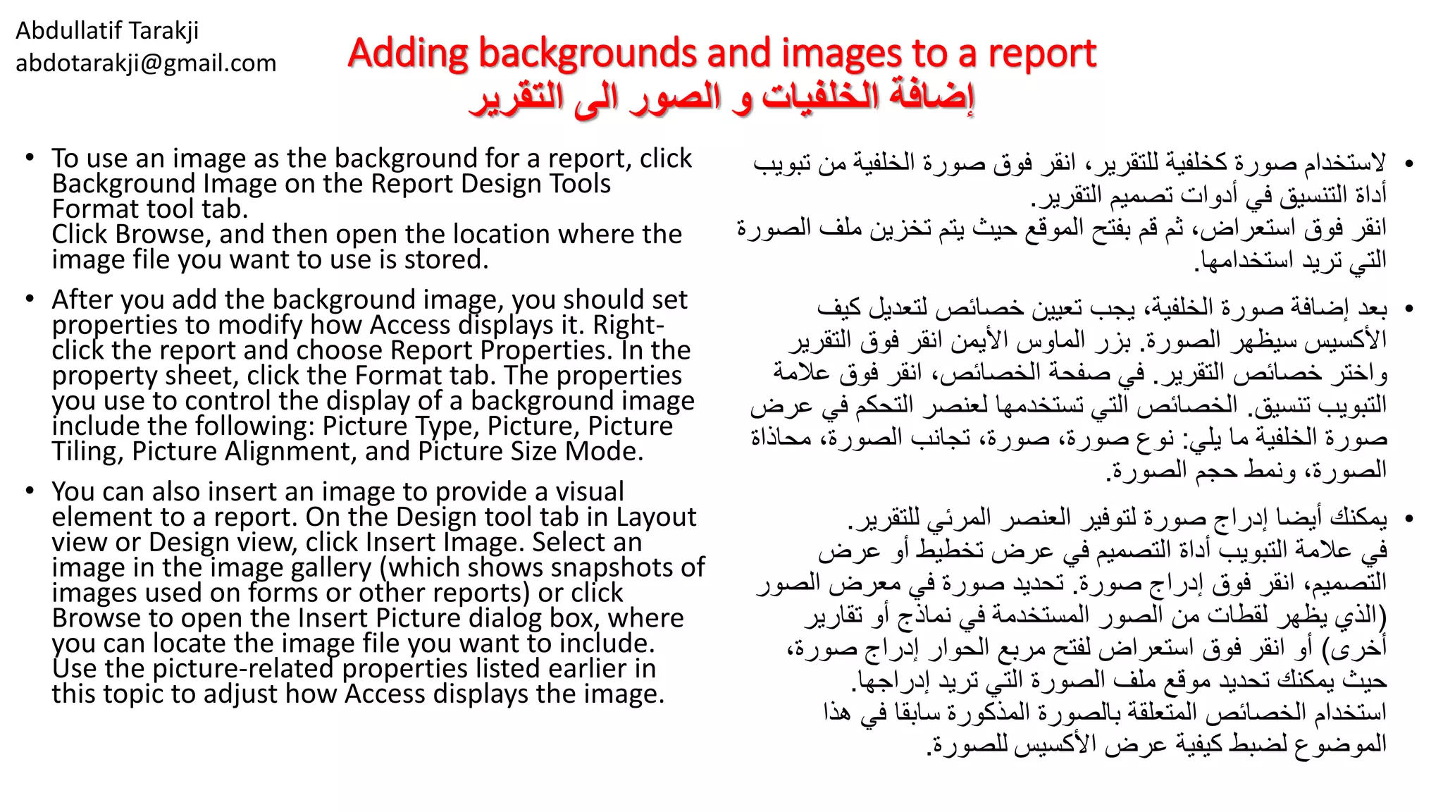Abdullatif Tarakji
abdotarakji@gmail.com Adding backgrounds and images to a report
‫التقرير‬ ‫الى‬ ‫الصور‬ ‫و‬ ‫الخلفيات‬ ‫إضافة‬
• To use an image as the background for a report, click
Background Image on the Report Design Tools
Format tool tab.
Click Browse, and then open the location where the
image file you want to use is stored.
• After you add the background image, you should set
properties to modify how Access displays it. Right-
click the report and choose Report Properties. In the
property sheet, click the Format tab. The properties
you use to control the display of a background image
include the following: Picture Type, Picture, Picture
Tiling, Picture Alignment, and Picture Size Mode.
• You can also insert an image to provide a visual
element to a report. On the Design tool tab in Layout
view or Design view, click Insert Image. Select an
image in the image gallery (which shows snapshots of
images used on forms or other reports) or click
Browse to open the Insert Picture dialog box, where
you can locate the image file you want to include.
Use the picture-related properties listed earlier in
this topic to adjust how Access displays the image.
•‫الخلفي‬ ‫صورة‬ ‫فوق‬ ‫انقر‬ ،‫للتقرير‬ ‫كخلفية‬ ‫صورة‬ ‫الستخدام‬‫تبويب‬ ‫من‬ ‫ة‬
‫التقرير‬ ‫تصميم‬ ‫أدوات‬ ‫في‬ ‫التنسيق‬ ‫أداة‬.
‫م‬ ‫تخزين‬ ‫يتم‬ ‫حيث‬ ‫الموقع‬ ‫بفتح‬ ‫قم‬ ‫ثم‬ ،‫استعراض‬ ‫فوق‬ ‫انقر‬‫الصورة‬ ‫لف‬
‫استخدامها‬ ‫تريد‬ ‫التي‬.
•‫ك‬ ‫لتعديل‬ ‫خصائص‬ ‫تعيين‬ ‫يجب‬ ،‫الخلفية‬ ‫صورة‬ ‫إضافة‬ ‫بعد‬‫يف‬
‫الصورة‬ ‫سيظهر‬ ‫األكسيس‬.‫التقر‬ ‫فوق‬ ‫انقر‬ ‫األيمن‬ ‫الماوس‬ ‫بزر‬‫ير‬
‫التقرير‬ ‫خصائص‬ ‫واختر‬.‫ع‬ ‫فوق‬ ‫انقر‬ ،‫الخصائص‬ ‫صفحة‬ ‫في‬‫المة‬
‫تنسيق‬ ‫التبويب‬.‫التح‬ ‫لعنصر‬ ‫تستخدمها‬ ‫التي‬ ‫الخصائص‬‫عرض‬ ‫في‬ ‫كم‬
‫يلي‬ ‫ما‬ ‫الخلفية‬ ‫صورة‬:‫محا‬ ،‫الصورة‬ ‫تجانب‬ ،‫صورة‬ ،‫صورة‬ ‫نوع‬‫ذاة‬
‫الصورة‬ ‫حجم‬ ‫ونمط‬ ،‫الصورة‬.
•‫للتقرير‬ ‫المرئي‬ ‫العنصر‬ ‫لتوفير‬ ‫صورة‬ ‫إدراج‬ ‫أيضا‬ ‫يمكنك‬.
‫عرض‬ ‫أو‬ ‫تخطيط‬ ‫عرض‬ ‫في‬ ‫التصميم‬ ‫أداة‬ ‫التبويب‬ ‫عالمة‬ ‫في‬
‫صورة‬ ‫إدراج‬ ‫فوق‬ ‫انقر‬ ،‫التصميم‬.‫الص‬ ‫معرض‬ ‫في‬ ‫صورة‬ ‫تحديد‬‫ور‬
(‫تقارير‬ ‫أو‬ ‫نماذج‬ ‫في‬ ‫المستخدمة‬ ‫الصور‬ ‫من‬ ‫لقطات‬ ‫يظهر‬ ‫الذي‬
‫أخرى‬)،‫صورة‬ ‫إدراج‬ ‫الحوار‬ ‫مربع‬ ‫لفتح‬ ‫استعراض‬ ‫فوق‬ ‫انقر‬ ‫أو‬
‫إدراجها‬ ‫تريد‬ ‫التي‬ ‫الصورة‬ ‫ملف‬ ‫موقع‬ ‫تحديد‬ ‫يمكنك‬ ‫حيث‬.
‫هذا‬ ‫في‬ ‫سابقا‬ ‫المذكورة‬ ‫بالصورة‬ ‫المتعلقة‬ ‫الخصائص‬ ‫استخدام‬
‫األكسيس‬ ‫عرض‬ ‫كيفية‬ ‫لضبط‬ ‫الموضوع‬‫للصورة‬.
 
