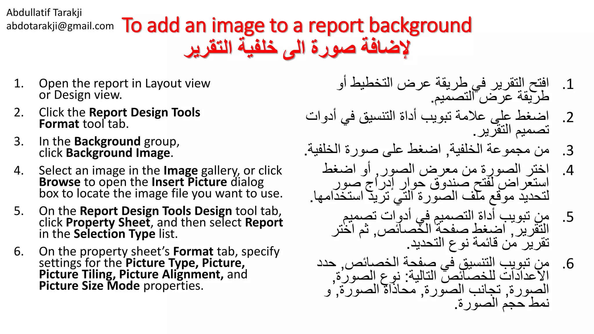 Abdullatif Tarakji
abdotarakji@gmail.com To add an image to a report background
‫التقرير‬ ‫خلفية‬ ‫الى‬ ‫صورة‬ ‫إلضافة‬
1. Open the report in Layout view
or Design view.
2. Click the Report Design Tools
Format tool tab.
3. In the Background group,
click Background Image.
4. Select an image in the Image gallery, or click
Browse to open the Insert Picture dialog
box to locate the image file you want to use.
5. On the Report Design Tools Design tool tab,
click Property Sheet, and then select Report
in the Selection Type list.
6. On the property sheet’s Format tab, specify
settings for the Picture Type, Picture,
Picture Tiling, Picture Alignment, and
Picture Size Mode properties.
.1‫أ‬ ‫التخطيط‬ ‫عرض‬ ‫طريقة‬ ‫في‬ ‫التقرير‬ ‫افتح‬‫و‬
‫التصميم‬ ‫عرض‬ ‫طريقة‬.
.2‫أ‬ ‫في‬ ‫التنسيق‬ ‫أداة‬ ‫تبويب‬ ‫عالمة‬ ‫على‬ ‫اضغط‬‫دوات‬
‫التقرير‬ ‫تصميم‬.
.3‫الخلفية‬ ‫مجموعة‬ ‫من‬,‫الخلف‬ ‫صورة‬ ‫على‬ ‫اضغط‬‫ية‬.
.4‫الصور‬ ‫معرض‬ ‫من‬ ‫الصورة‬ ‫اختر‬,‫اضغط‬ ‫أو‬
‫صور‬ ‫إدراج‬ ‫حوار‬ ‫صندوق‬ ‫لفتح‬ ‫استعراض‬
‫استخ‬ ‫تريد‬ ‫التي‬ ‫الصورة‬ ‫ملف‬ ‫موقع‬ ‫لتحديد‬‫دامها‬.
.5‫تصميم‬ ‫أدوات‬ ‫في‬ ‫التصميم‬ ‫أداة‬ ‫تبويب‬ ‫من‬
‫التقرير‬,‫الخصائص‬ ‫صفحة‬ ‫اضغط‬,‫اخت‬ ‫ثم‬‫ر‬
‫التحديد‬ ‫نوع‬ ‫قائمة‬ ‫من‬ ‫تقرير‬.
.6‫الخصائص‬ ‫صفحة‬ ‫في‬ ‫التنسيق‬ ‫تبويب‬ ‫من‬,‫حدد‬
‫التالية‬ ‫للخصائص‬ ‫االعدادات‬:‫الصورة‬ ‫نوع‬,
‫الصورة‬,‫الصورة‬ ‫تجانب‬,‫الصورة‬ ‫محاذاة‬,‫و‬
‫الصورة‬ ‫حجم‬ ‫نمط‬.
 