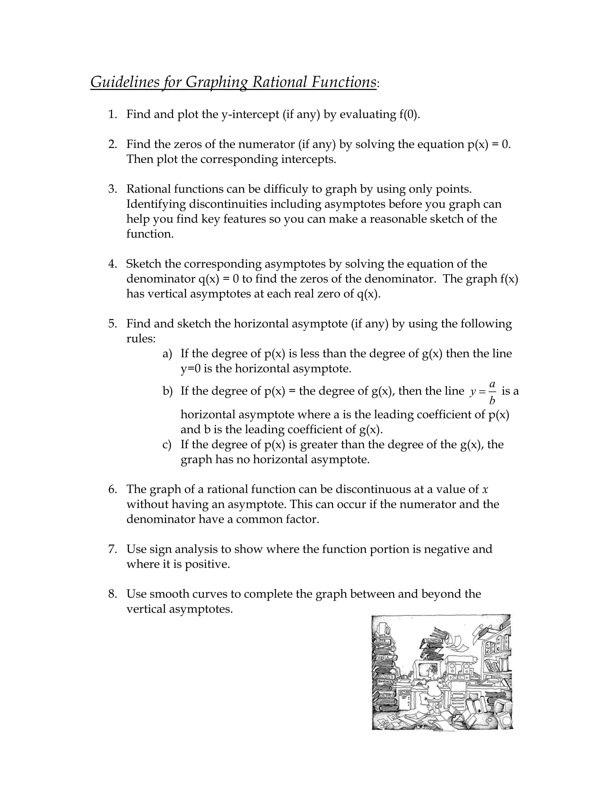 Guidelines for Graphing Rational Functions:
  1. Find and plot the y-intercept (if any) by evaluating f(0).

  2. Find the zeros of the numerator (if any) by solving the equation p(x) = 0.
     Then plot the corresponding intercepts.

  3. Rational functions can be difficuly to graph by using only points.
     Identifying discontinuities including asymptotes before you graph can
     help you find key features so you can make a reasonable sketch of the
     function.

  4. Sketch the corresponding asymptotes by solving the equation of the
     denominator q(x) = 0 to find the zeros of the denominator. The graph f(x)
     has vertical asymptotes at each real zero of q(x).

  5. Find and sketch the horizontal asymptote (if any) by using the following
     rules:
            a) If the degree of p(x) is less than the degree of g(x) then the line
               y=0 is the horizontal asymptote.
                                                                              a
            b) If the degree of p(x) = the degree of g(x), then the line y      is a
                                                                              b
               horizontal asymptote where a is the leading coefficient of p(x)
               and b is the leading coefficient of g(x).
            c) If the degree of p(x) is greater than the degree of the g(x), the
               graph has no horizontal asymptote.

  6. The graph of a rational function can be discontinuous at a value of x
     without having an asymptote. This can occur if the numerator and the
     denominator have a common factor.

  7. Use sign analysis to show where the function portion is negative and
     where it is positive.

  8. Use smooth curves to complete the graph between and beyond the
     vertical asymptotes.
 