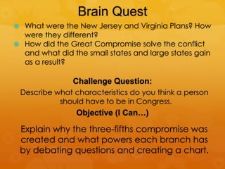 Brain Quest
 What were the New Jersey and Virginia Plans? How
were they different?
 How did the Great Compromise solve the conflict
and what did the small states and large states gain
as a result?
Challenge Question:
Describe what characteristics do you think a person
should have to be in Congress.
Objective (I Can…)
Explain why the three-fifths compromise was
created and what powers each branch has
by debating questions and creating a chart.
 