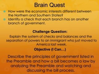 Brain Quest
 How were the economic interests different between
the Northern and Southern States?
 Identify a check that each branch has on another
branch of government.
Challenge Question:
Explain the system of checks and balances and the
separation of powers to an immigrant who just moved to
America last week.
Objective (I Can…)
Describe the principles of government listed in
the Preamble and how a bill becomes a law by
analyzing the Preamble and watching and
discussing the bill process.
 