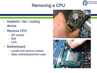Removing a CPU
• Heatsink / fan / cooling
device
• Remove CPU
– ZIF socket
– Slot
– LGA
• Motherboard
– Locate and remove screws
– Slide motherboard from case
 