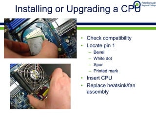 Installing or Upgrading a CPU
• Check compatibility
• Locate pin 1
– Bevel
– White dot
– Spur
– Printed mark
• Insert CPU
• Replace heatsink/fan
assembly
 