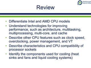 Review
• Differentiate Intel and AMD CPU models
• Understand technologies for improving
performance, such as architecture, multitasking,
multiprocessing, multi-core, and cache
• Describe other CPU features such as clock speed,
overclocking, power management, and VT
• Describe characteristics and CPU compatibility of
processor sockets
• Identify the components used for cooling (heat
sinks and fans and liquid cooling systems)
 