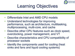 Learning Objectives
• Differentiate Intel and AMD CPU models
• Understand technologies for improving
performance, such as architecture, multitasking,
multiprocessing, multi-core, and cache
• Describe other CPU features such as clock speed,
overclocking, power management, and VT
• Describe characteristics and CPU compatibility of
processor sockets
• Identify the components used for cooling (heat
sinks and fans and liquid cooling systems)
 