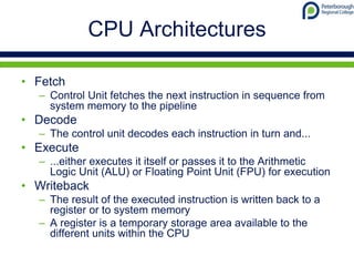 CPU Architectures
• Fetch
– Control Unit fetches the next instruction in sequence from
system memory to the pipeline
• Decode
– The control unit decodes each instruction in turn and...
• Execute
– ...either executes it itself or passes it to the Arithmetic
Logic Unit (ALU) or Floating Point Unit (FPU) for execution
• Writeback
– The result of the executed instruction is written back to a
register or to system memory
– A register is a temporary storage area available to the
different units within the CPU
 