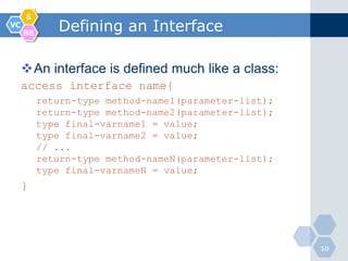 &
VC
     BB
             Defining an Interface

     An interface is defined much like a class:
     access interface name{
          return-type method-name1(parameter-list);
          return-type method-name2(parameter-list);
          type final-varname1 = value;
          type final-varname2 = value;
          // ...
          return-type method-nameN(parameter-list);
          type final-varnameN = value;
     }




                                                      10
 