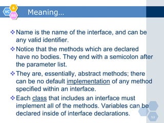 &
VC
     BB
           Meaning…

     Name is the name of the interface, and can be
      any valid identifier.
     Notice that the methods which are declared
      have no bodies. They end with a semicolon after
      the parameter list.
     They are, essentially, abstract methods; there
      can be no default implementation of any method
      specified within an interface.
     Each class that includes an interface must
      implement all of the methods. Variables can be
      declared inside of interface declarations.     12
 