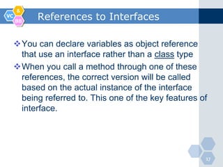 &
VC
     BB
           References to Interfaces

     You can declare variables as object reference
      that use an interface rather than a class type
     When you call a method through one of these
      references, the correct version will be called
      based on the actual instance of the interface
      being referred to. This one of the key features of
      interface.




                                                       17
 