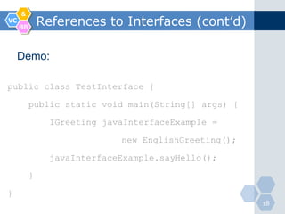 &
VC
     BB
              References to Interfaces (cont’d)

     Demo:

public class TestInterface {

          public static void main(String[] args) {

                IGreeting javaInterfaceExample =

                             new EnglishGreeting();

                javaInterfaceExample.sayHello();

          }

}
                                                      18
 