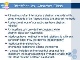 &
VC
     BB
            Interface vs. Abstract Class

      All methods of an Interface are abstract methods while
       some methods of an Abstract class are abstract methods
      Abstract methods of abstract class have abstract
       modifier
      An interface can only define constants while
       abstract class can have fields
      Interfaces have no direct inherited relationship with any
       particular class, they are defined independently
      Interfaces themselves have
       inheritance relationship among themselves
      If a class includes an interface but does not fully
       implement the methods defined by that interface, then
       that class must be declared as abstract.                  19
 