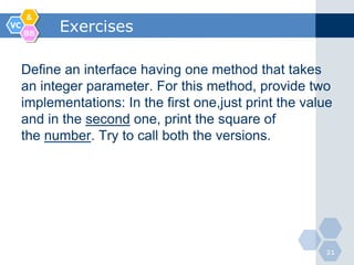 &
VC
     BB
           Exercises

     Define an interface having one method that takes
     an integer parameter. For this method, provide two
     implementations: In the first one,just print the value
     and in the second one, print the square of
     the number. Try to call both the versions.




                                                         21
 