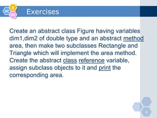 &
VC
     BB
           Exercises

     Create an abstract class Figure having variables
     dim1,dim2 of double type and an abstract method
     area, then make two subclasses Rectangle and
     Triangle which will implement the area method.
     Create the abstract class reference variable,
     assign subclass objects to it and print the
     corresponding area.




                                                        6
 