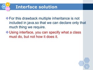 &
VC
     BB
           Interface solution

     For this drawback multiple inheritance is not
      included in java.so that we can declare only that
      much thing we require.
     Using interface, you can specify what a class
      must do, but not how it does it.




                                                          9
 