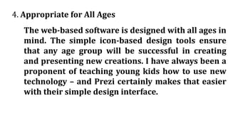 4. Appropriate for All Ages
The web-based software is designed with all ages in
mind. The simple icon-based design tools ensure
that any age group will be successful in creating
and presenting new creations. I have always been a
proponent of teaching young kids how to use new
technology – and Prezi certainly makes that easier
with their simple design interface.
 