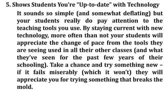 5. Shows Students You’re “Up-to-date” with Technology
It sounds so simple (and somewhat deflating) but
your students really do pay attention to the
teaching tools you use. By staying current with new
technology, more often than not your students will
appreciate the change of pace from the tools they
are seeing used in all their other classes (and what
they’ve seen for the past few years of their
schooling). Take a chance and try something new –
if it fails miserably (which it won’t) they will
appreciate you for trying something that breaks the
mold.
 