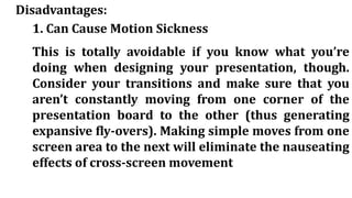 Disadvantages:
1. Can Cause Motion Sickness
This is totally avoidable if you know what you’re
doing when designing your presentation, though.
Consider your transitions and make sure that you
aren’t constantly moving from one corner of the
presentation board to the other (thus generating
expansive fly-overs). Making simple moves from one
screen area to the next will eliminate the nauseating
effects of cross-screen movement
 