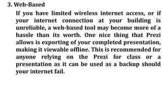 3. Web-Based
If you have limited wireless internet access, or if
your internet connection at your building is
unreliable, a web-based tool may become more of a
hassle than its worth. One nice thing that Prezi
allows is exporting of your completed presentation,
making it viewable offline. This is recommended for
anyone relying on the Prezi for class or a
presentation as it can be used as a backup should
your internet fail.
 