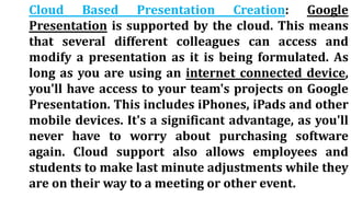 Cloud Based Presentation Creation: Google
Presentation is supported by the cloud. This means
that several different colleagues can access and
modify a presentation as it is being formulated. As
long as you are using an internet connected device,
you'll have access to your team's projects on Google
Presentation. This includes iPhones, iPads and other
mobile devices. It's a significant advantage, as you'll
never have to worry about purchasing software
again. Cloud support also allows employees and
students to make last minute adjustments while they
are on their way to a meeting or other event.
 