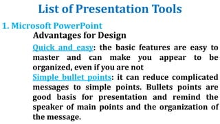 List of Presentation Tools
1. Microsoft PowerPoint
Advantages for Design
Quick and easy: the basic features are easy to
master and can make you appear to be
organized, even if you are not
Simple bullet points: it can reduce complicated
messages to simple points. Bullets points are
good basis for presentation and remind the
speaker of main points and the organization of
the message.
 