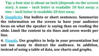 Tip: a font size is about an inch (depends on the screen
size). A none – inch letter is readable 10 feet away; a
two – inch letter is readable 20 feet away.
3. Simplicity. Use bullets or short sentences. Summarize
the information on the screen to have your audience
focus on what the speaker is saying than on reading the
slide. Limit the content to six lines and seven words per
line.
4. Visuals. Use graphics to help in your presentation but
not too many to distract the audience. In addition,
instead of using a table of data, use charts and graphs.
 