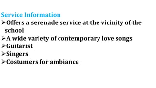 Service Information
Offers a serenade service at the vicinity of the
school
A wide variety of contemporary love songs
Guitarist
Singers
Costumers for ambiance
 