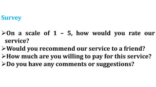 Survey
On a scale of 1 – 5, how would you rate our
service?
Would you recommend our service to a friend?
How much are you willing to pay for this service?
Do you have any comments or suggestions?
 