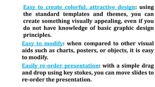 Easy to create colorful, attractive design: using
the standard templates and themes, you can
create something visually appealing, even if you
do not have knowledge of basic graphic design
principles.
Easy to modify: when compared to other visual
aids such as charts, posters, or objects, it is easy
to modify.
Easily re-order presentation: with a simple drag
and drop using key stokes, you can move slides to
re-order the presentation.
 