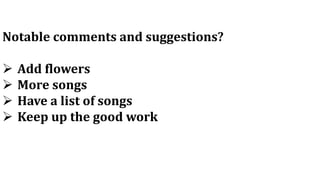 Notable comments and suggestions?
 Add flowers
 More songs
 Have a list of songs
 Keep up the good work
 