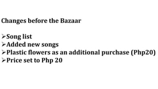 Changes before the Bazaar
Song list
Added new songs
Plastic flowers as an additional purchase (Php20)
Price set to Php 20
 