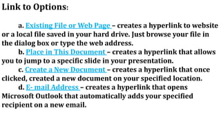 Link to Options:
a. Existing File or Web Page – creates a hyperlink to website
or a local file saved in your hard drive. Just browse your file in
the dialog box or type the web address.
b. Place in This Document – creates a hyperlink that allows
you to jump to a specific slide in your presentation.
c. Create a New Document – creates a hyperlink that once
clicked, created a new document on your specified location.
d. E- mail Address – creates a hyperlink that opens
Microsoft Outlook that automatically adds your specified
recipient on a new email.
 