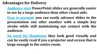 Advantages for Delivery
Audience size: PowerPoint slides are generally easier
to see by a large audience than other visual aids.
Easy to present: you can easily advance slides in the
presentation one after another with a simple key
stroke while still maintaining eye contact with the
audience.
No need for Handouts: they look good visually and
can be easily read if you a projector and screen that is
large enough to the entire room.
 