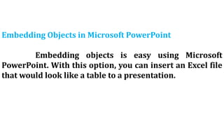 Embedding Objects in Microsoft PowerPoint
Embedding objects is easy using Microsoft
PowerPoint. With this option, you can insert an Excel file
that would look like a table to a presentation.
 