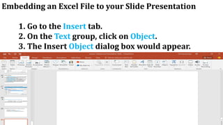 Embedding an Excel File to your Slide Presentation
1. Go to the Insert tab.
2. On the Text group, click on Object.
3. The Insert Object dialog box would appear.
 
