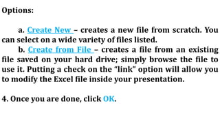Options:
a. Create New – creates a new file from scratch. You
can select on a wide variety of files listed.
b. Create from File – creates a file from an existing
file saved on your hard drive; simply browse the file to
use it. Putting a check on the “link” option will allow you
to modify the Excel file inside your presentation.
4. Once you are done, click OK.
 