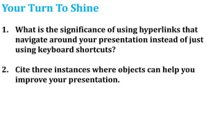 Your Turn To Shine
1. What is the significance of using hyperlinks that
navigate around your presentation instead of just
using keyboard shortcuts?
2. Cite three instances where objects can help you
improve your presentation.
 
